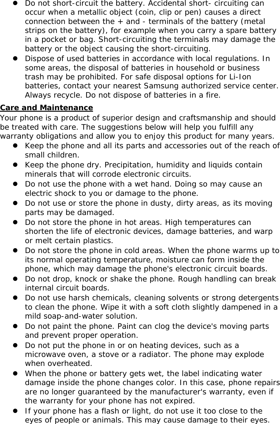 Do not short-circuit the battery. Accidental short- circuiting can occur when a metallic object (coin, clip or pen) causes a direct connection between the + and - terminals of the battery (metal strips on the battery), for example when you carry a spare battery in a pocket or bag. Short-circuiting the terminals may damage the battery or the object causing the short-circuiting.  Dispose of used batteries in accordance with local regulations. In some areas, the disposal of batteries in household or business trash may be prohibited. For safe disposal options for Li-Ion batteries, contact your nearest Samsung authorized service center. Always recycle. Do not dispose of batteries in a fire. Care and Maintenance Your phone is a product of superior design and craftsmanship and should be treated with care. The suggestions below will help you fulfill any warranty obligations and allow you to enjoy this product for many years.  Keep the phone and all its parts and accessories out of the reach of small children.  Keep the phone dry. Precipitation, humidity and liquids contain minerals that will corrode electronic circuits.  Do not use the phone with a wet hand. Doing so may cause an electric shock to you or damage to the phone.  Do not use or store the phone in dusty, dirty areas, as its moving parts may be damaged.  Do not store the phone in hot areas. High temperatures can shorten the life of electronic devices, damage batteries, and warp or melt certain plastics.  Do not store the phone in cold areas. When the phone warms up to its normal operating temperature, moisture can form inside the phone, which may damage the phone&apos;s electronic circuit boards.  Do not drop, knock or shake the phone. Rough handling can break internal circuit boards.  Do not use harsh chemicals, cleaning solvents or strong detergents to clean the phone. Wipe it with a soft cloth slightly dampened in a mild soap-and-water solution.  Do not paint the phone. Paint can clog the device&apos;s moving parts and prevent proper operation.  Do not put the phone in or on heating devices, such as a microwave oven, a stove or a radiator. The phone may explode when overheated.  When the phone or battery gets wet, the label indicating water damage inside the phone changes color. In this case, phone repairs are no longer guaranteed by the manufacturer&apos;s warranty, even if the warranty for your phone has not expired.   If your phone has a flash or light, do not use it too close to the eyes of people or animals. This may cause damage to their eyes. 