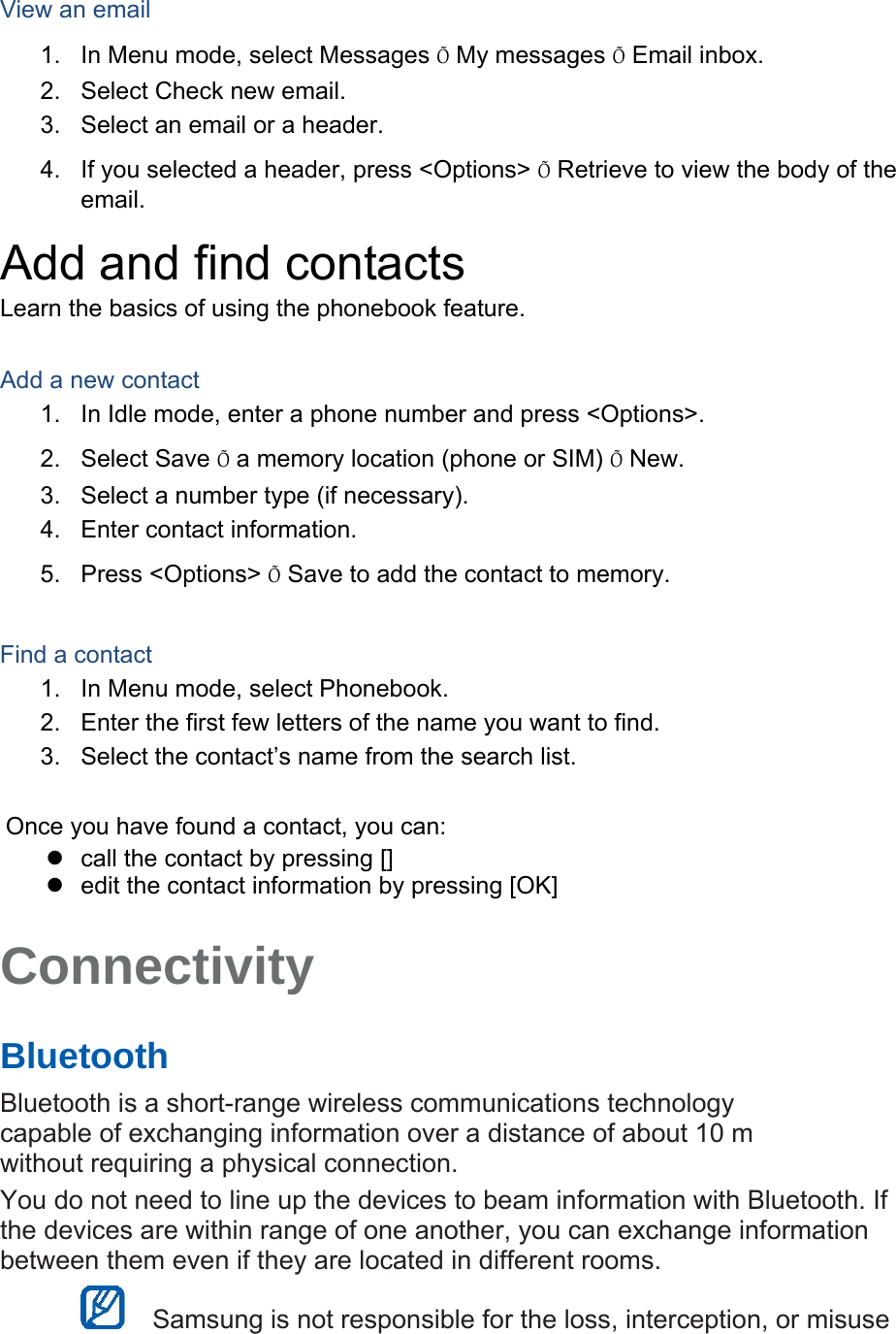  View an email 1.  In Menu mode, select Messages Õ My messages Õ Email inbox. 2.  Select Check new email. 3.  Select an email or a header. 4.  If you selected a header, press &lt;Options&gt; Õ Retrieve to view the body of the email. Add and find contacts Learn the basics of using the phonebook feature.  Add a new contact 1.  In Idle mode, enter a phone number and press &lt;Options&gt;. 2. Select Save Õ a memory location (phone or SIM) Õ New.   3.  Select a number type (if necessary). 4.  Enter contact information. 5. Press &lt;Options&gt; Õ Save to add the contact to memory.  Find a contact 1.  In Menu mode, select Phonebook. 2.  Enter the first few letters of the name you want to find. 3.  Select the contact’s name from the search list.  Once you have found a contact, you can:   call the contact by pressing []   edit the contact information by pressing [OK]  Connectivity   Bluetooth   Bluetooth is a short-range wireless communications technology capable of exchanging information over a distance of about 10 m without requiring a physical connection.   You do not need to line up the devices to beam information with Bluetooth. If the devices are within range of one another, you can exchange information between them even if they are located in different rooms.      Samsung is not responsible for the loss, interception, or misuse 