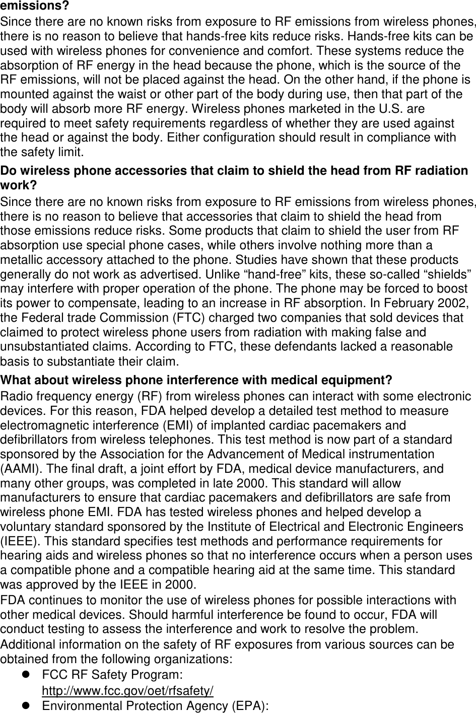 emissions? Since there are no known risks from exposure to RF emissions from wireless phones, there is no reason to believe that hands-free kits reduce risks. Hands-free kits can be used with wireless phones for convenience and comfort. These systems reduce the absorption of RF energy in the head because the phone, which is the source of the RF emissions, will not be placed against the head. On the other hand, if the phone is mounted against the waist or other part of the body during use, then that part of the body will absorb more RF energy. Wireless phones marketed in the U.S. are required to meet safety requirements regardless of whether they are used against the head or against the body. Either configuration should result in compliance with the safety limit. Do wireless phone accessories that claim to shield the head from RF radiation work? Since there are no known risks from exposure to RF emissions from wireless phones, there is no reason to believe that accessories that claim to shield the head from those emissions reduce risks. Some products that claim to shield the user from RF absorption use special phone cases, while others involve nothing more than a metallic accessory attached to the phone. Studies have shown that these products generally do not work as advertised. Unlike “hand-free” kits, these so-called “shields” may interfere with proper operation of the phone. The phone may be forced to boost its power to compensate, leading to an increase in RF absorption. In February 2002, the Federal trade Commission (FTC) charged two companies that sold devices that claimed to protect wireless phone users from radiation with making false and unsubstantiated claims. According to FTC, these defendants lacked a reasonable basis to substantiate their claim. What about wireless phone interference with medical equipment? Radio frequency energy (RF) from wireless phones can interact with some electronic devices. For this reason, FDA helped develop a detailed test method to measure electromagnetic interference (EMI) of implanted cardiac pacemakers and defibrillators from wireless telephones. This test method is now part of a standard sponsored by the Association for the Advancement of Medical instrumentation (AAMI). The final draft, a joint effort by FDA, medical device manufacturers, and many other groups, was completed in late 2000. This standard will allow manufacturers to ensure that cardiac pacemakers and defibrillators are safe from wireless phone EMI. FDA has tested wireless phones and helped develop a voluntary standard sponsored by the Institute of Electrical and Electronic Engineers (IEEE). This standard specifies test methods and performance requirements for hearing aids and wireless phones so that no interference occurs when a person uses a compatible phone and a compatible hearing aid at the same time. This standard was approved by the IEEE in 2000. FDA continues to monitor the use of wireless phones for possible interactions with other medical devices. Should harmful interference be found to occur, FDA will conduct testing to assess the interference and work to resolve the problem. Additional information on the safety of RF exposures from various sources can be obtained from the following organizations:  FCC RF Safety Program:   Environmental Protection Agency (EPA): http://www.fcc.gov/oet/rfsafety/ 