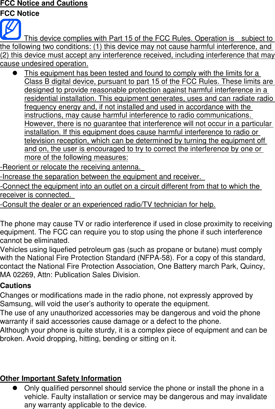 FCC Notice FCC Notice and Cautions   This device complies with Part 15 of the FCC Rules. Operation is    subject to the following two conditions: (1) this device may not cause harmful interference, and (2) this device must accept any interference received, including interference that may cause undesired operation. This equipment has been tested and found to comply with the limits for a Class B digital device, pursuant to part 15 of the FCC Rules. These limits are designed to provide reasonable protection against harmful interference in a residential installation. This equipment generates, uses and can radiate radio frequency energy and, if not installed and used in accordance with the instructions, may cause harmful interference to radio communications. However, there is no guarantee that interference will not occur in a particular installation. If this equipment does cause harmful interference to radio or television reception, which can be determined by turning the equipment off and on, the user is encouraged to try to correct the interference by one or more of the following measures: -Reorient or relocate the receiving antenna.   -Increase the separation between the equipment and receiver.   -Connect the equipment into an outlet on a circuit different from that to which the receiver is connected.    -Consult the dealer or an experienced radio/TV technician for help. The phone may cause TV or radio interference if used in close proximity to receiving equipment. The FCC can require you to stop using the phone if such interference cannot be eliminated. Vehicles using liquefied petroleum gas (such as propane or butane) must comply with the National Fire Protection Standard (NFPA-58). For a copy of this standard, contact the National Fire Protection Association, One Battery march Park, Quincy, MA 02269, Attn: Publication Sales Division. Cautions Changes or modifications made in the radio phone, not expressly approved by Samsung, will void the user’s authority to operate the equipment. The use of any unauthorized accessories may be dangerous and void the phone warranty if said accessories cause damage or a defect to the phone. Although your phone is quite sturdy, it is a complex piece of equipment and can be broken. Avoid dropping, hitting, bending or sitting on it.     Only qualified personnel should service the phone or install the phone in a vehicle. Faulty installation or service may be dangerous and may invalidate any warranty applicable to the device. Other Important Safety Information 