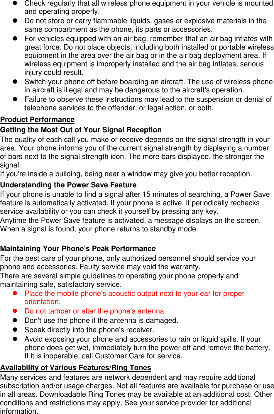  Check regularly that all wireless phone equipment in your vehicle is mounted and operating properly.  Do not store or carry flammable liquids, gases or explosive materials in the same compartment as the phone, its parts or accessories.  For vehicles equipped with an air bag, remember that an air bag inflates with great force. Do not place objects, including both installed or portable wireless equipment in the area over the air bag or in the air bag deployment area. If wireless equipment is improperly installed and the air bag inflates, serious injury could result.  Switch your phone off before boarding an aircraft. The use of wireless phone in aircraft is illegal and may be dangerous to the aircraft&apos;s operation.  Failure to observe these instructions may lead to the suspension or denial of telephone services to the offender, or legal action, or both. Getting the Most Out of Your Signal Reception Product Performance The quality of each call you make or receive depends on the signal strength in your area. Your phone informs you of the current signal strength by displaying a number of bars next to the signal strength icon. The more bars displayed, the stronger the signal. If you&apos;re inside a building, being near a window may give you better reception. Understanding the Power Save Feature If your phone is unable to find a signal after 15 minutes of searching, a Power Save feature is automatically activated. If your phone is active, it periodically rechecks service availability or you can check it yourself by pressing any key. Anytime the Power Save feature is activated, a message displays on the screen. When a signal is found, your phone returns to standby mode.  Maintaining Your Phone&apos;s Peak Performance For the best care of your phone, only authorized personnel should service your phone and accessories. Faulty service may void the warranty. There are several simple guidelines to operating your phone properly and maintaining safe, satisfactory service.  Place the mobile phone&apos;s acoustic output next to your ear for proper orientation.    Do not tamper or alter the phone&apos;s antenna.  Don&apos;t use the phone if the antenna is damaged.  Speak directly into the phone&apos;s receiver.  Avoid exposing your phone and accessories to rain or liquid spills. If your phone does get wet, immediately turn the power off and remove the battery. If it is inoperable, call Customer Care for service. Many services and features are network dependent and may require additional subscription and/or usage charges. Not all features are available for purchase or use in all areas. Downloadable Ring Tones may be available at an additional cost. Other conditions and restrictions may apply. See your service provider for additional information. Availability of Various Features/Ring Tones 