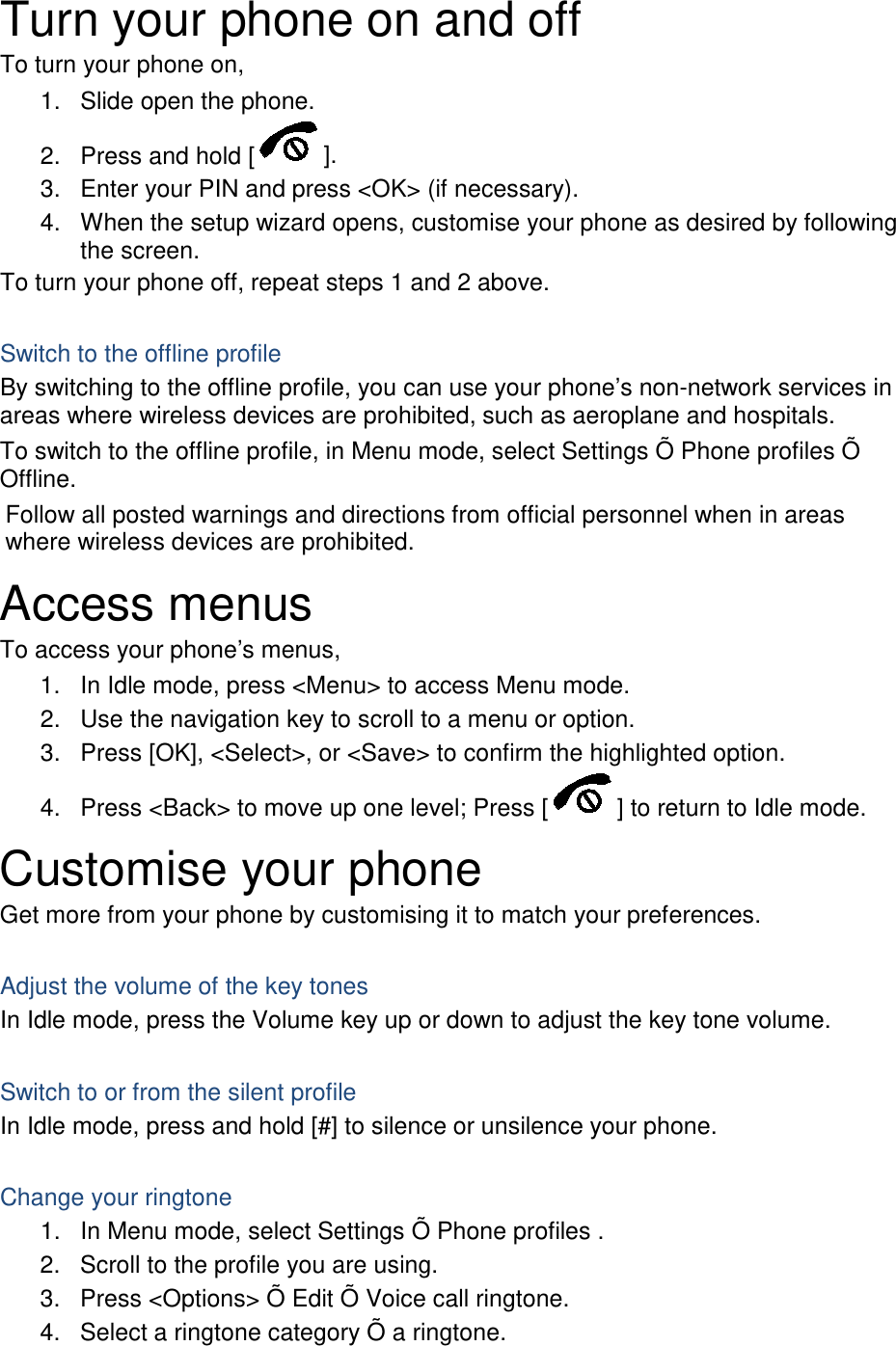 Turn your phone on and off To turn your phone on, 1. Slide open the phone. 2. Press and hold [ ]. 3. Enter your PIN and press &lt;OK&gt; (if necessary). 4. When the setup wizard opens, customise your phone as desired by following the screen. To turn your phone off, repeat steps 1 and 2 above.  Switch to the offline profile By switching to the offline profile, you can use your phone’s non-network services in areas where wireless devices are prohibited, such as aeroplane and hospitals. To switch to the offline profile, in Menu mode, select Settings Õ Phone profiles Õ Offline. Follow all posted warnings and directions from official personnel when in areas where wireless devices are prohibited. Access menus To access your phone’s menus, 1. In Idle mode, press &lt;Menu&gt; to access Menu mode. 2. Use the navigation key to scroll to a menu or option. 3. Press [OK], &lt;Select&gt;, or &lt;Save&gt; to confirm the highlighted option. 4. Press &lt;Back&gt; to move up one level; Press [ ] to return to Idle mode. Customise your phone Get more from your phone by customising it to match your preferences.  Adjust the volume of the key tones In Idle mode, press the Volume key up or down to adjust the key tone volume.  Switch to or from the silent profile In Idle mode, press and hold [#] to silence or unsilence your phone.  Change your ringtone 1. In Menu mode, select Settings Õ Phone profiles . 2. Scroll to the profile you are using. 3. Press &lt;Options&gt; Õ Edit Õ Voice call ringtone. 4. Select a ringtone category Õ a ringtone. 