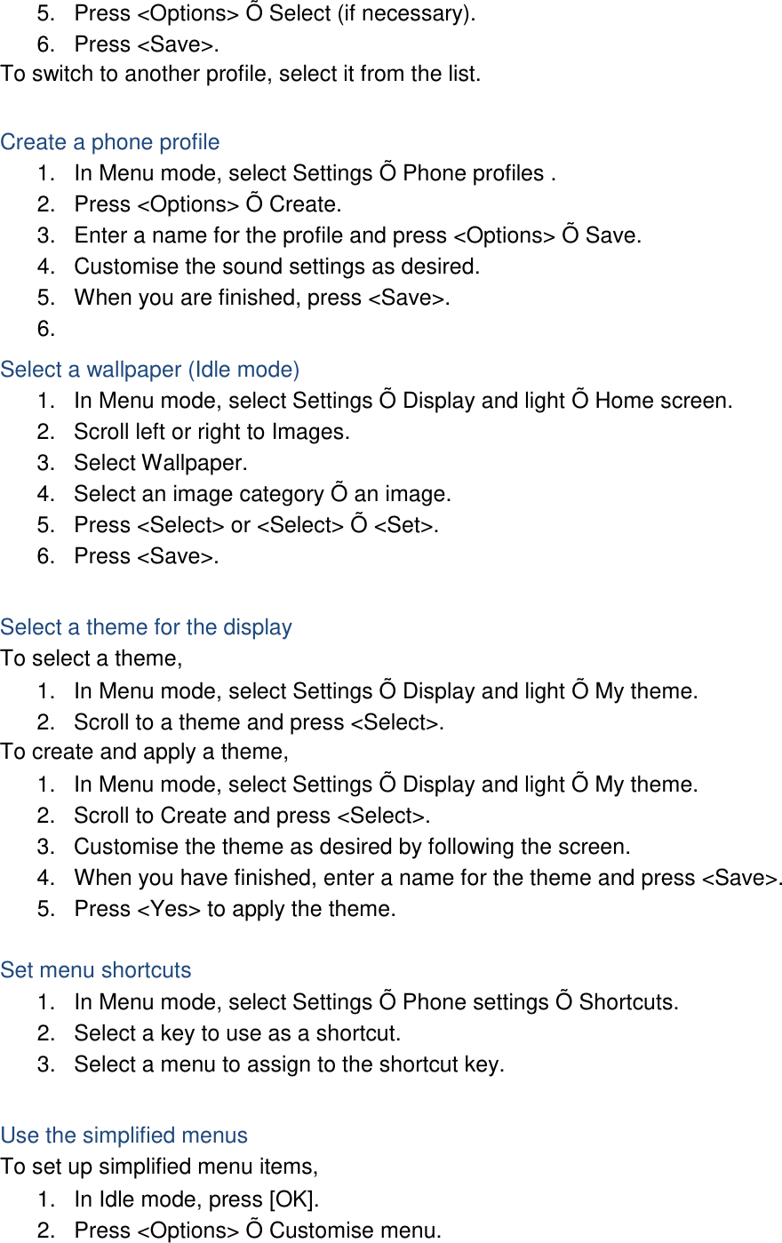 5. Press &lt;Options&gt; Õ Select (if necessary). 6. Press &lt;Save&gt;. To switch to another profile, select it from the list.  Create a phone profile 1. In Menu mode, select Settings Õ Phone profiles . 2. Press &lt;Options&gt; Õ Create. 3. Enter a name for the profile and press &lt;Options&gt; Õ Save. 4. Customise the sound settings as desired. 5. When you are finished, press &lt;Save&gt;. 6.   Select a wallpaper (Idle mode) 1. In Menu mode, select Settings Õ Display and light Õ Home screen. 2. Scroll left or right to Images. 3. Select Wallpaper. 4. Select an image category Õ an image. 5. Press &lt;Select&gt; or &lt;Select&gt; Õ &lt;Set&gt;. 6. Press &lt;Save&gt;.  Select a theme for the display To select a theme, 1. In Menu mode, select Settings Õ Display and light Õ My theme. 2. Scroll to a theme and press &lt;Select&gt;. To create and apply a theme, 1. In Menu mode, select Settings Õ Display and light Õ My theme. 2. Scroll to Create and press &lt;Select&gt;. 3. Customise the theme as desired by following the screen. 4. When you have finished, enter a name for the theme and press &lt;Save&gt;. 5. Press &lt;Yes&gt; to apply the theme.  Set menu shortcuts 1. In Menu mode, select Settings Õ Phone settings Õ Shortcuts. 2. Select a key to use as a shortcut. 3. Select a menu to assign to the shortcut key.  Use the simplified menus To set up simplified menu items, 1. In Idle mode, press [OK]. 2. Press &lt;Options&gt; Õ Customise menu. 