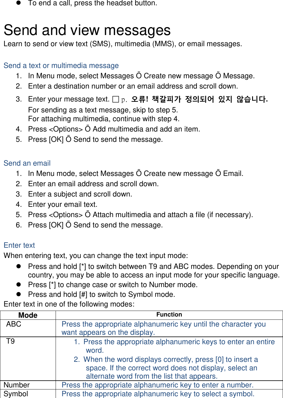  To end a call, press the headset button.  Send and view messages Learn to send or view text (SMS), multimedia (MMS), or email messages.  Send a text or multimedia message 1. In Menu mode, select Messages Õ Create new message Õ Message. 2. Enter a destination number or an email address and scroll down. 3. Enter your message text. ฀ p.  오류!  책갈피가 정의되어 있지 않습니다. For sending as a text message, skip to step 5. For attaching multimedia, continue with step 4. 4. Press &lt;Options&gt; Õ Add multimedia and add an item. 5. Press [OK] Õ Send to send the message.  Send an email 1. In Menu mode, select Messages Õ Create new message Õ Email. 2. Enter an email address and scroll down. 3. Enter a subject and scroll down. 4. Enter your email text. 5. Press &lt;Options&gt; Õ Attach multimedia and attach a file (if necessary). 6. Press [OK] Õ Send to send the message.  Enter text When entering text, you can change the text input mode:  Press and hold [*] to switch between T9 and ABC modes. Depending on your country, you may be able to access an input mode for your specific language.  Press [*] to change case or switch to Number mode.  Press and hold [#] to switch to Symbol mode. Enter text in one of the following modes: Mode Function ABC Press the appropriate alphanumeric key until the character you want appears on the display. T9 1. Press the appropriate alphanumeric keys to enter an entire word. 2. When the word displays correctly, press [0] to insert a space. If the correct word does not display, select an alternate word from the list that appears. Number Press the appropriate alphanumeric key to enter a number. Symbol Press the appropriate alphanumeric key to select a symbol.  