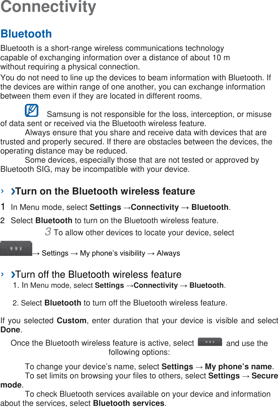 Connectivity   Bluetooth   Bluetooth is a short-range wireless communications technology capable of exchanging information over a distance of about 10 m without requiring a physical connection.   You do not need to line up the devices to beam information with Bluetooth. If the devices are within range of one another, you can exchange information between them even if they are located in different rooms.      Samsung is not responsible for the loss, interception, or misuse of data sent or received via the Bluetooth wireless feature.    Always ensure that you share and receive data with devices that are trusted and properly secured. If there are obstacles between the devices, the operating distance may be reduced.    Some devices, especially those that are not tested or approved by Bluetooth SIG, may be incompatible with your device.    ›  Turn on the Bluetooth wireless feature   1  In Menu mode, select Settings →Connectivity → Bluetooth.   2  Select Bluetooth to turn on the Bluetooth wireless feature.   3 To allow other devices to locate your device, select   → Settings → My phone’s visibility → Always    ›  Turn off the Bluetooth wireless feature   1. In Menu mode, select Settings →Connectivity → Bluetooth. 2. Select Bluetooth to turn off the Bluetooth wireless feature. If you selected Custom, enter duration that your device is visible and select Done.   Once the Bluetooth wireless feature is active, select   and use the following options:    To change your device’s name, select Settings → My phone’s name.     To set limits on browsing your files to others, select Settings → Secure mode.     To check Bluetooth services available on your device and information about the services, select Bluetooth services.    