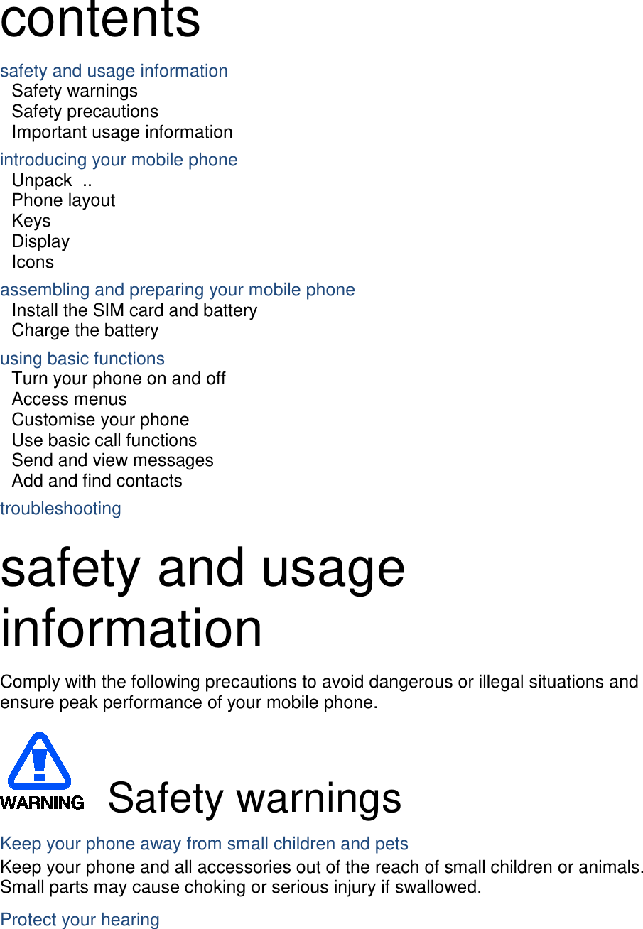 contents safety and usage information     Safety warnings     Safety precautions     Important usage information     introducing your mobile phone     Unpack   ..  Phone layout     Keys   Display   Icons assembling and preparing your mobile phone     Install the SIM card and battery     Charge the battery     using basic functions    Turn your phone on and off    Access menus     Customise your phone     Use basic call functions     Send and view messages     Add and find contacts     troubleshooting      safety and usage information   Comply with the following precautions to avoid dangerous or illegal situations and ensure peak performance of your mobile phone.   Safety warnings Keep your phone away from small children and pets Keep your phone and all accessories out of the reach of small children or animals. Small parts may cause choking or serious injury if swallowed. Protect your hearing 