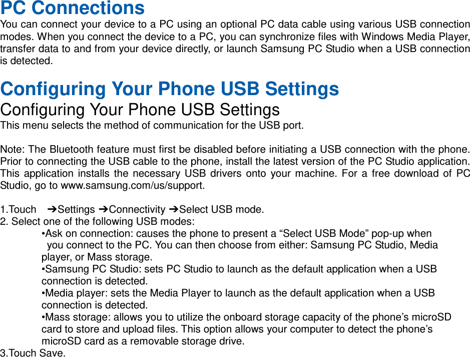   PC Connections You can connect your device to a PC using an optional PC data cable using various USB connection modes. When you connect the device to a PC, you can synchronize files with Windows Media Player, transfer data to and from your device directly, or launch Samsung PC Studio when a USB connection is detected.  Configuring Your Phone USB Settings Configuring Your Phone USB Settings This menu selects the method of communication for the USB port.  Note: The Bluetooth feature must first be disabled before initiating a USB connection with the phone. Prior to connecting the USB cable to the phone, install the latest version of the PC Studio application. This application installs the necessary USB drivers onto your machine. For a free download of PC Studio, go to www.samsung.com/us/support.  1.Touch  ➔ Settings ➔ Connectivity ➔ Select USB mode. 2. Select one of the following USB modes: •Ask on connection: causes the phone to present a “Select USB Mode” pop-up when  you connect to the PC. You can then choose from either: Samsung PC Studio, Media   player, or Mass storage. •Samsung PC Studio: sets PC Studio to launch as the default application when a USB   connection is detected. •Media player: sets the Media Player to launch as the default application when a USB   connection is detected. •Mass storage: allows you to utilize the onboard storage capacity of the phone’s microSD   card to store and upload files. This option allows your computer to detect the phone’s   microSD card as a removable storage drive. 3.Touch Save.