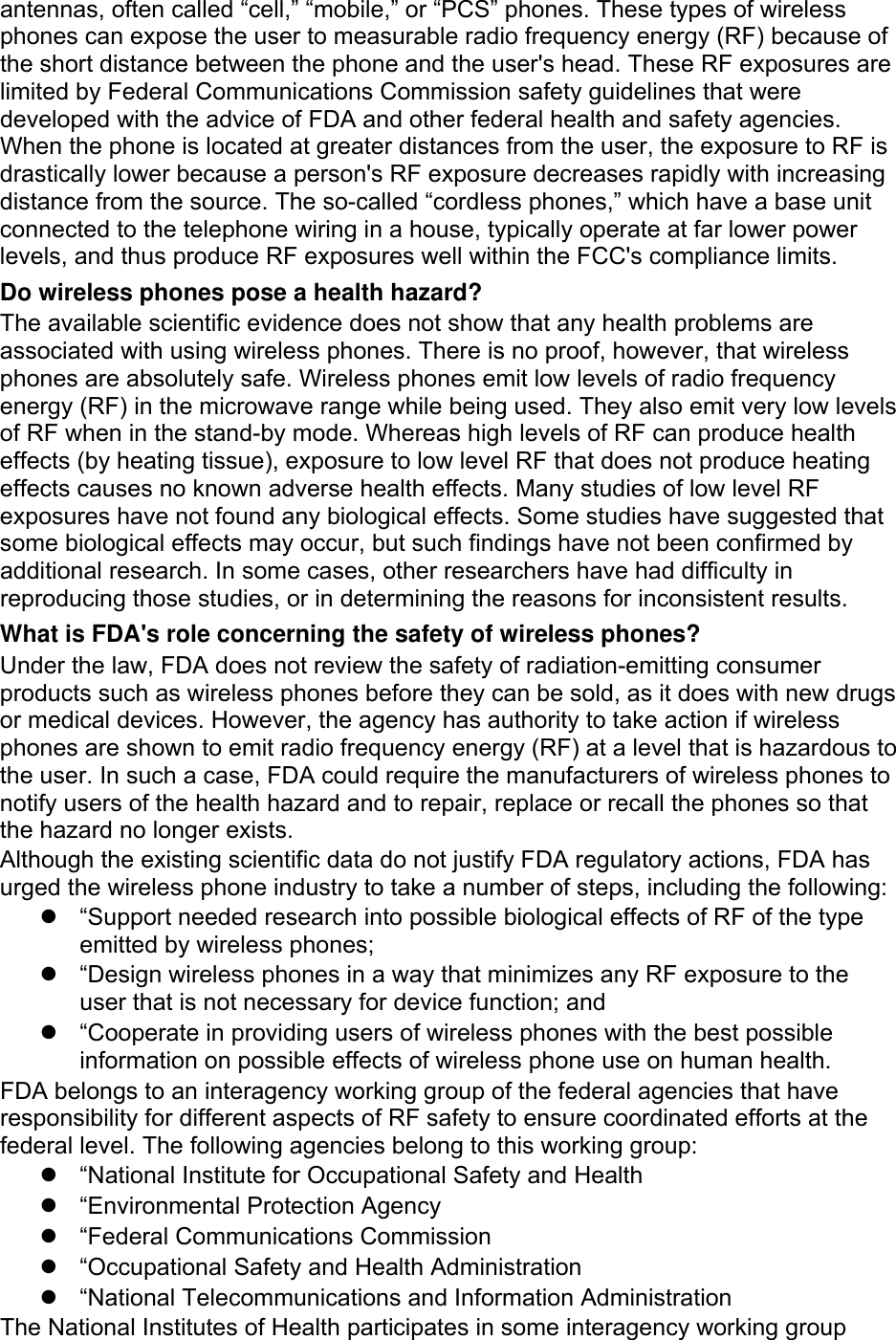 antennas, often called “cell,” “mobile,” or “PCS” phones. These types of wireless phones can expose the user to measurable radio frequency energy (RF) because of the short distance between the phone and the user&apos;s head. These RF exposures are limited by Federal Communications Commission safety guidelines that were developed with the advice of FDA and other federal health and safety agencies. When the phone is located at greater distances from the user, the exposure to RF is drastically lower because a person&apos;s RF exposure decreases rapidly with increasing distance from the source. The so-called “cordless phones,” which have a base unit connected to the telephone wiring in a house, typically operate at far lower power levels, and thus produce RF exposures well within the FCC&apos;s compliance limits. Do wireless phones pose a health hazard? The available scientific evidence does not show that any health problems are associated with using wireless phones. There is no proof, however, that wireless phones are absolutely safe. Wireless phones emit low levels of radio frequency energy (RF) in the microwave range while being used. They also emit very low levels of RF when in the stand-by mode. Whereas high levels of RF can produce health effects (by heating tissue), exposure to low level RF that does not produce heating effects causes no known adverse health effects. Many studies of low level RF exposures have not found any biological effects. Some studies have suggested that some biological effects may occur, but such findings have not been confirmed by additional research. In some cases, other researchers have had difficulty in reproducing those studies, or in determining the reasons for inconsistent results. What is FDA&apos;s role concerning the safety of wireless phones? Under the law, FDA does not review the safety of radiation-emitting consumer products such as wireless phones before they can be sold, as it does with new drugs or medical devices. However, the agency has authority to take action if wireless phones are shown to emit radio frequency energy (RF) at a level that is hazardous to the user. In such a case, FDA could require the manufacturers of wireless phones to notify users of the health hazard and to repair, replace or recall the phones so that the hazard no longer exists. Although the existing scientific data do not justify FDA regulatory actions, FDA has urged the wireless phone industry to take a number of steps, including the following: z  “Support needed research into possible biological effects of RF of the type emitted by wireless phones; z  “Design wireless phones in a way that minimizes any RF exposure to the user that is not necessary for device function; and z  “Cooperate in providing users of wireless phones with the best possible information on possible effects of wireless phone use on human health. FDA belongs to an interagency working group of the federal agencies that have responsibility for different aspects of RF safety to ensure coordinated efforts at the federal level. The following agencies belong to this working group: z  “National Institute for Occupational Safety and Health z  “Environmental Protection Agency z  “Federal Communications Commission z  “Occupational Safety and Health Administration z “National Telecommunications and Information Administration The National Institutes of Health participates in some interagency working group 
