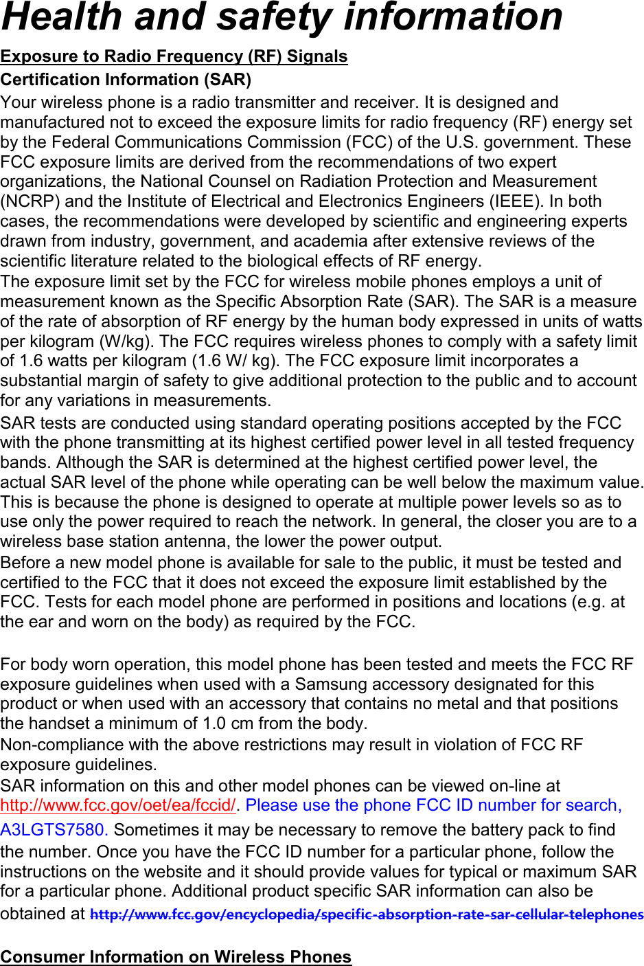 Health and safety information Exposure to Radio Frequency (RF) Signals Certification Information (SAR) Your wireless phone is a radio transmitter and receiver. It is designed and manufactured not to exceed the exposure limits for radio frequency (RF) energy set by the Federal Communications Commission (FCC) of the U.S. government. These FCC exposure limits are derived from the recommendations of two expert organizations, the National Counsel on Radiation Protection and Measurement (NCRP) and the Institute of Electrical and Electronics Engineers (IEEE). In both cases, the recommendations were developed by scientific and engineering experts drawn from industry, government, and academia after extensive reviews of the scientific literature related to the biological effects of RF energy. The exposure limit set by the FCC for wireless mobile phones employs a unit of measurement known as the Specific Absorption Rate (SAR). The SAR is a measure of the rate of absorption of RF energy by the human body expressed in units of watts per kilogram (W/kg). The FCC requires wireless phones to comply with a safety limit of 1.6 watts per kilogram (1.6 W/ kg). The FCC exposure limit incorporates a substantial margin of safety to give additional protection to the public and to account for any variations in measurements. SAR tests are conducted using standard operating positions accepted by the FCC with the phone transmitting at its highest certified power level in all tested frequency bands. Although the SAR is determined at the highest certified power level, the actual SAR level of the phone while operating can be well below the maximum value. This is because the phone is designed to operate at multiple power levels so as to use only the power required to reach the network. In general, the closer you are to a wireless base station antenna, the lower the power output. Before a new model phone is available for sale to the public, it must be tested and certified to the FCC that it does not exceed the exposure limit established by the FCC. Tests for each model phone are performed in positions and locations (e.g. at the ear and worn on the body) as required by the FCC.      For body worn operation, this model phone has been tested and meets the FCC RF exposure guidelines when used with a Samsung accessory designated for this product or when used with an accessory that contains no metal and that positions the handset a minimum of 1.0 cm from the body.   Non-compliance with the above restrictions may result in violation of FCC RF exposure guidelines. SAR information on this and other model phones can be viewed on-line at http://www.fcc.gov/oet/ea/fccid/. Please use the phone FCC ID number for search, A3LGTS7580. Sometimes it may be necessary to remove the battery pack to find the number. Once you have the FCC ID number for a particular phone, follow the instructions on the website and it should provide values for typical or maximum SAR for a particular phone. Additional product specific SAR information can also be obtained at http://www.fcc.gov/encyclopedia/specific-absorption-rate-sar-cellular-telephones  Consumer Information on Wireless Phones 
