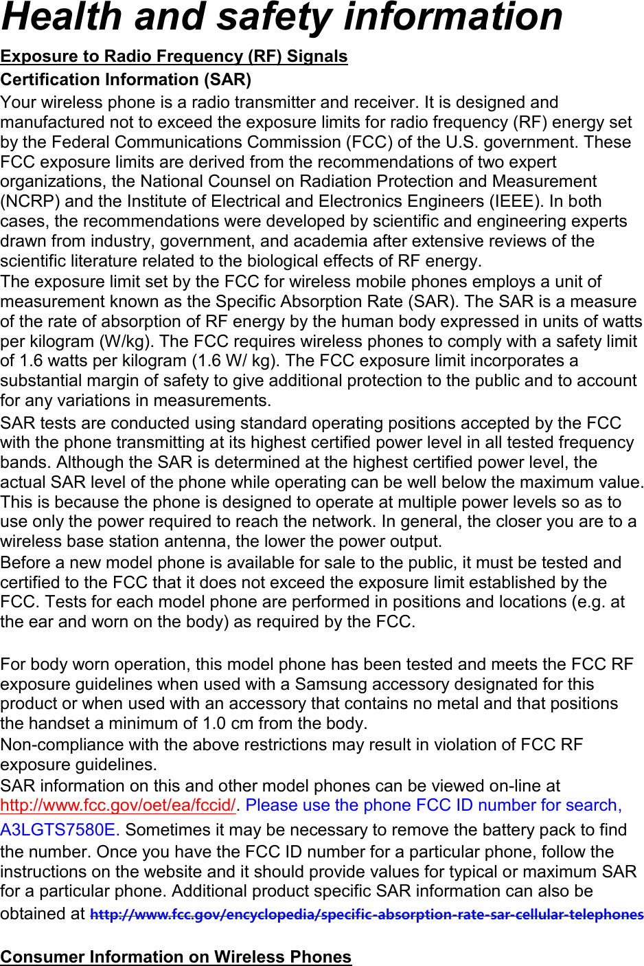 Health and safety information Exposure to Radio Frequency (RF) Signals Certification Information (SAR) Your wireless phone is a radio transmitter and receiver. It is designed and manufactured not to exceed the exposure limits for radio frequency (RF) energy set by the Federal Communications Commission (FCC) of the U.S. government. These FCC exposure limits are derived from the recommendations of two expert organizations, the National Counsel on Radiation Protection and Measurement (NCRP) and the Institute of Electrical and Electronics Engineers (IEEE). In both cases, the recommendations were developed by scientific and engineering experts drawn from industry, government, and academia after extensive reviews of the scientific literature related to the biological effects of RF energy. The exposure limit set by the FCC for wireless mobile phones employs a unit of measurement known as the Specific Absorption Rate (SAR). The SAR is a measure of the rate of absorption of RF energy by the human body expressed in units of watts per kilogram (W/kg). The FCC requires wireless phones to comply with a safety limit of 1.6 watts per kilogram (1.6 W/ kg). The FCC exposure limit incorporates a substantial margin of safety to give additional protection to the public and to account for any variations in measurements. SAR tests are conducted using standard operating positions accepted by the FCC with the phone transmitting at its highest certified power level in all tested frequency bands. Although the SAR is determined at the highest certified power level, the actual SAR level of the phone while operating can be well below the maximum value. This is because the phone is designed to operate at multiple power levels so as to use only the power required to reach the network. In general, the closer you are to a wireless base station antenna, the lower the power output. Before a new model phone is available for sale to the public, it must be tested and certified to the FCC that it does not exceed the exposure limit established by the FCC. Tests for each model phone are performed in positions and locations (e.g. at the ear and worn on the body) as required by the FCC.      For body worn operation, this model phone has been tested and meets the FCC RF exposure guidelines when used with a Samsung accessory designated for this product or when used with an accessory that contains no metal and that positions the handset a minimum of 1.0 cm from the body.   Non-compliance with the above restrictions may result in violation of FCC RF exposure guidelines. SAR information on this and other model phones can be viewed on-line at http://www.fcc.gov/oet/ea/fccid/. Please use the phone FCC ID number for search, A3LGTS7580E. Sometimes it may be necessary to remove the battery pack to find the number. Once you have the FCC ID number for a particular phone, follow the instructions on the website and it should provide values for typical or maximum SAR for a particular phone. Additional product specific SAR information can also be obtained at http://www.fcc.gov/encyclopedia/specific-absorption-rate-sar-cellular-telephones  Consumer Information on Wireless Phones 