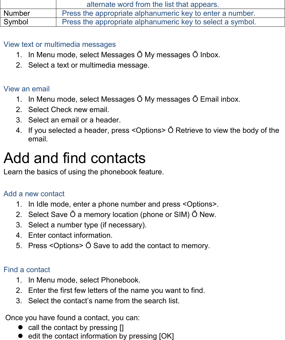 alternate word from the list that appears. Number Press the appropriate alphanumeric key to enter a number. Symbol Press the appropriate alphanumeric key to select a symbol.  View text or multimedia messages 1.  In Menu mode, select Messages Õ  My messages Õ  Inbox. 2.  Select a text or multimedia message.  View an email 1.  In Menu mode, select Messages Õ  My messages Õ  Email inbox. 2.  Select Check new email. 3.  Select an email or a header. 4.  If you selected a header, press &lt;Options&gt; Õ  Retrieve to view the body of the email. Add and find contacts Learn the basics of using the phonebook feature.  Add a new contact 1.  In Idle mode, enter a phone number and press &lt;Options&gt;. 2.  Select Save Õ  a memory location (phone or SIM) Õ  New.   3.  Select a number type (if necessary). 4.  Enter contact information. 5.  Press &lt;Options&gt; Õ  Save to add the contact to memory.  Find a contact 1.  In Menu mode, select Phonebook. 2.  Enter the first few letters of the name you want to find. 3. Select the contact’s name from the search list.  Once you have found a contact, you can:   call the contact by pressing []   edit the contact information by pressing [OK]  