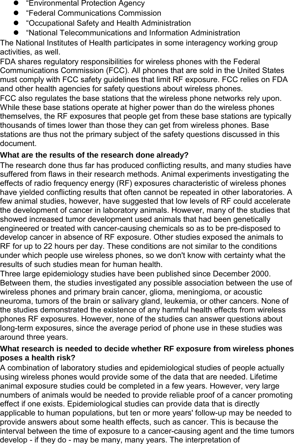  “Environmental Protection Agency  “Federal Communications Commission  “Occupational Safety and Health Administration  “National Telecommunications and Information Administration The National Institutes of Health participates in some interagency working group activities, as well. FDA shares regulatory responsibilities for wireless phones with the Federal Communications Commission (FCC). All phones that are sold in the United States must comply with FCC safety guidelines that limit RF exposure. FCC relies on FDA and other health agencies for safety questions about wireless phones. FCC also regulates the base stations that the wireless phone networks rely upon. While these base stations operate at higher power than do the wireless phones themselves, the RF exposures that people get from these base stations are typically thousands of times lower than those they can get from wireless phones. Base stations are thus not the primary subject of the safety questions discussed in this document. What are the results of the research done already? The research done thus far has produced conflicting results, and many studies have suffered from flaws in their research methods. Animal experiments investigating the effects of radio frequency energy (RF) exposures characteristic of wireless phones have yielded conflicting results that often cannot be repeated in other laboratories. A few animal studies, however, have suggested that low levels of RF could accelerate the development of cancer in laboratory animals. However, many of the studies that showed increased tumor development used animals that had been genetically engineered or treated with cancer-causing chemicals so as to be pre-disposed to develop cancer in absence of RF exposure. Other studies exposed the animals to RF for up to 22 hours per day. These conditions are not similar to the conditions under which people use wireless phones, so we don&apos;t know with certainty what the results of such studies mean for human health. Three large epidemiology studies have been published since December 2000. Between them, the studies investigated any possible association between the use of wireless phones and primary brain cancer, glioma, meningioma, or acoustic neuroma, tumors of the brain or salivary gland, leukemia, or other cancers. None of the studies demonstrated the existence of any harmful health effects from wireless phones RF exposures. However, none of the studies can answer questions about long-term exposures, since the average period of phone use in these studies was around three years. What research is needed to decide whether RF exposure from wireless phones poses a health risk? A combination of laboratory studies and epidemiological studies of people actually using wireless phones would provide some of the data that are needed. Lifetime animal exposure studies could be completed in a few years. However, very large numbers of animals would be needed to provide reliable proof of a cancer promoting effect if one exists. Epidemiological studies can provide data that is directly applicable to human populations, but ten or more years&apos; follow-up may be needed to provide answers about some health effects, such as cancer. This is because the interval between the time of exposure to a cancer-causing agent and the time tumors develop - if they do - may be many, many years. The interpretation of 