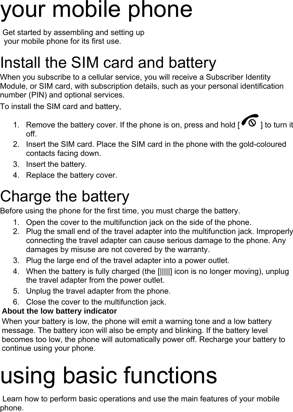 your mobile phone    Get started by assembling and setting up     your mobile phone for its first use.  Install the SIM card and battery When you subscribe to a cellular service, you will receive a Subscriber Identity Module, or SIM card, with subscription details, such as your personal identification number (PIN) and optional services. To install the SIM card and battery, 1.  Remove the battery cover. If the phone is on, press and hold [ ] to turn it off. 2.  Insert the SIM card. Place the SIM card in the phone with the gold-coloured contacts facing down. 3. Insert the battery. 4.  Replace the battery cover.  Charge the battery Before using the phone for the first time, you must charge the battery. 1.  Open the cover to the multifunction jack on the side of the phone. 2.  Plug the small end of the travel adapter into the multifunction jack. Improperly connecting the travel adapter can cause serious damage to the phone. Any damages by misuse are not covered by the warranty. 3.  Plug the large end of the travel adapter into a power outlet. 4.  When the battery is fully charged (the [|||||] icon is no longer moving), unplug the travel adapter from the power outlet. 5.  Unplug the travel adapter from the phone. 6.  Close the cover to the multifunction jack. About the low battery indicator When your battery is low, the phone will emit a warning tone and a low battery message. The battery icon will also be empty and blinking. If the battery level becomes too low, the phone will automatically power off. Recharge your battery to continue using your phone.  using basic functions  Learn how to perform basic operations and use the main features of your mobile phone.   