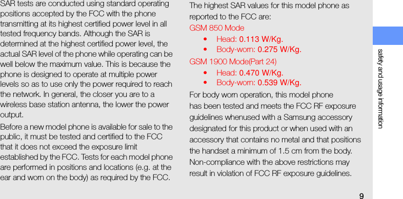 safety and usage information9SAR tests are conducted using standard operating positions accepted by the FCC with the phone transmitting at its highest certified power level in all tested frequency bands. Although the SAR is determined at the highest certified power level, the actual SAR level of the phone while operating can be well below the maximum value. This is because the phone is designed to operate at multiple power levels so as to use only the power required to reach the network. In general, the closer you are to a wireless base station antenna, the lower the power output.Before a new model phone is available for sale to the public, it must be tested and certified to the FCC that it does not exceed the exposure limit established by the FCC. Tests for each model phone are performed in positions and locations (e.g. at the ear and worn on the body) as required by the FCC.The highest SAR values for this model phone as reported to the FCC are:GSM 850 Mode•Head: 0.113 W/Kg.•Body-worn: 0.275 W/Kg.GSM 1900 Mode(Part 24)•Head: 0.470 W/Kg.•Body-worn: 0.539 W/Kg.For body worn operation, this model phonehas been tested and meets the FCC RF exposure guidelines whenused with a Samsung accessory designated for this product or when used with an accessory that contains no metal and that positions the handset a minimum of 1.5 cm from the body.Non-compliance with the above restrictions may result in violation of FCC RF exposure guidelines. 