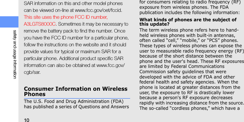 10safety and usage informationSAR information on this and other model phones can be viewed on-line at www.fcc.gov/oet/fccid. This site uses the phone FCC ID number, A3LGTS8000C. Sometimes it may be necessary to remove the battery pack to find the number. Once you have the FCC ID number for a particular phone, follow the instructions on the website and it should provide values for typical or maximum SAR for a particular phone. Additional product specific SAR information can also be obtained at www.fcc.gov/cgb/sar.Consumer Information on Wireless PhonesThe U.S. Food and Drug Administration (FDA) has published a series of Questions and Answers for consumers relating to radio frequency (RF) exposure from wireless phones. The FDA publication includes the following information:What kinds of phones are the subject of this update?The term wireless phone refers here to hand-held wireless phones with built-in antennas, often called “cell,” “mobile,” or “PCS” phones. These types of wireless phones can expose the user to measurable radio frequency energy (RF) because of the short distance between the phone and the user&apos;s head. These RF exposures are limited by Federal Communications Commission safety guidelines that were developed with the advice of FDA and other federal health and safety agencies. When the phone is located at greater distances from the user, the exposure to RF is drastically lower because a person&apos;s RF exposure decreases rapidly with increasing distance from the source. The so-called “cordless phones,” which have a 