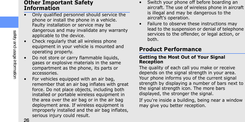 26safety and usage informationOther Important Safety Information• Only qualified personnel should service the phone or install the phone in a vehicle. Faulty installation or service may be dangerous and may invalidate any warranty applicable to the device.• Check regularly that all wireless phone equipment in your vehicle is mounted and operating properly.• Do not store or carry flammable liquids, gases or explosive materials in the same compartment as the phone, its parts or accessories.• For vehicles equipped with an air bag, remember that an air bag inflates with great force. Do not place objects, including both installed or portable wireless equipment in the area over the air bag or in the air bag deployment area. If wireless equipment is improperly installed and the air bag inflates, serious injury could result.• Switch your phone off before boarding an aircraft. The use of wireless phone in aircraft is illegal and may be dangerous to the aircraft&apos;s operation.• Failure to observe these instructions may lead to the suspension or denial of telephone services to the offender, or legal action, or both.Product PerformanceGetting the Most Out of Your Signal ReceptionThe quality of each call you make or receive depends on the signal strength in your area. Your phone informs you of the current signal strength by displaying a number of bars next to the signal strength icon. The more bars displayed, the stronger the signal.If you&apos;re inside a building, being near a window may give you better reception.