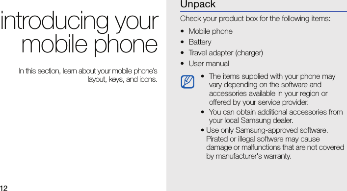 12introducing yourmobile phone In this section, learn about your mobile phone’slayout, keys, and icons.UnpackCheck your product box for the following items:• Mobile phone• Battery• Travel adapter (charger)• User manual • The items supplied with your phone may vary depending on the software and accessories available in your region or offered by your service provider. • You can obtain additional accessories from your local Samsung dealer.• Use only Samsung-approved software. Pirated or illegal software may cause damage or malfunctions that are not covered by manufacturer&apos;s warranty.