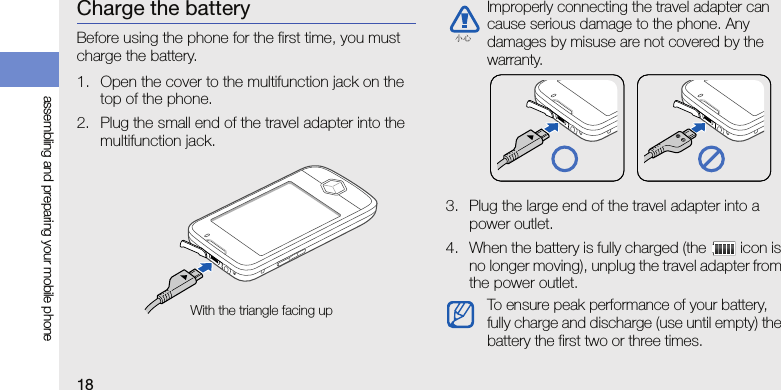 18assembling and preparing your mobile phoneCharge the batteryBefore using the phone for the first time, you must charge the battery.1. Open the cover to the multifunction jack on the top of the phone.2. Plug the small end of the travel adapter into the multifunction jack.3. Plug the large end of the travel adapter into a power outlet.4. When the battery is fully charged (the   icon is no longer moving), unplug the travel adapter from the power outlet.With the triangle facing upImproperly connecting the travel adapter can cause serious damage to the phone. Any damages by misuse are not covered by the warranty.To ensure peak performance of your battery, fully charge and discharge (use until empty) the battery the first two or three times.小心