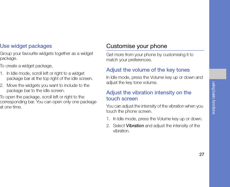 27using basic functionsUse widget packagesGroup your favourite widgets together as a widget package.To create a widget package,1. In Idle mode, scroll left or right to a widget package bar at the top right of the idle screen.2. Move the widgets you want to include to the package bar to the idle screen.To open the package, scroll left or right to the corresponding bar. You can open only one package at one time.Customise your phoneGet more from your phone by customising it to match your preferences.Adjust the volume of the key tonesIn Idle mode, press the Volume key up or down and adjust the key tone volume.Adjust the vibration intensity on the touch screenYou can adjust the intensity of the vibration when you touch the phone screen.1. In Idle mode, press the Volume key up or down.2. Select Vibration and adjust the intensity of the vibration.