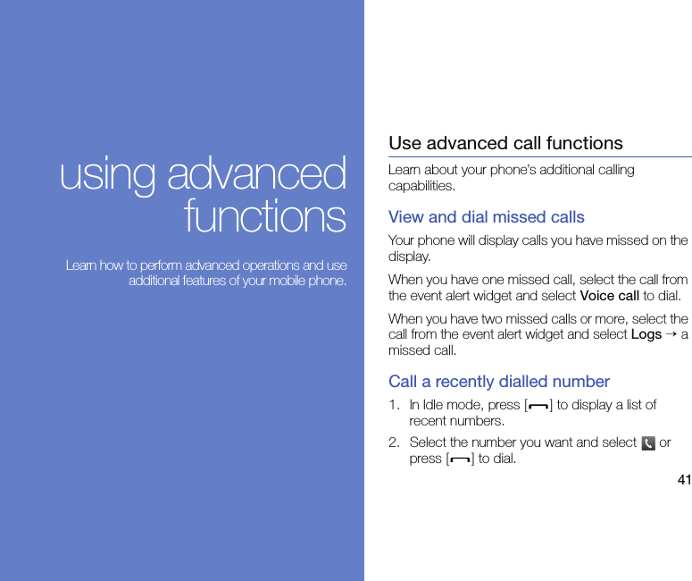 41using advancedfunctions Learn how to perform advanced operations and useadditional features of your mobile phone.Use advanced call functionsLearn about your phone’s additional calling capabilities. View and dial missed callsYour phone will display calls you have missed on the display.When you have one missed call, select the call from the event alert widget and select Voice call to dial.When you have two missed calls or more, select the call from the event alert widget and select Logs → a missed call.Call a recently dialled number1. In Idle mode, press [ ] to display a list of recent numbers.2. Select the number you want and select   or press [ ] to dial.