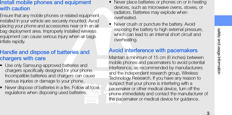 safety and usage information3Install mobile phones and equipment with cautionEnsure that any mobile phones or related equipment installed in your vehicle are securely mounted. Avoid placing your phone and accessories near or in an air bag deployment area. Improperly installed wireless equipment can cause serious injury when air bags inflate rapidly.Handle and dispose of batteries and chargers with care• Use only Samsung-approved batteries and chargers specifically designed for your phone. Incompatible batteries and chargers can cause serious injuries or damage to your phone.• Never dispose of batteries in a fire. Follow all local regulations when disposing used batteries.• Never place batteries or phones on or in heating devices, such as microwave ovens, stoves, or radiators. Batteries may explode when overheated.• Never crush or puncture the battery. Avoid exposing the battery to high external pressure, which can lead to an internal short circuit and overheating.Avoid interference with pacemakersMaintain a minimum of 15 cm (6 inches) between mobile phones and pacemakers to avoid potential interference, as recommended by manufacturers and the independent research group, Wireless Technology Research. If you have any reason to suspect that your phone is interfering with a pacemaker or other medical device, turn off the phone immediately and contact the manufacturer of the pacemaker or medical device for guidance.