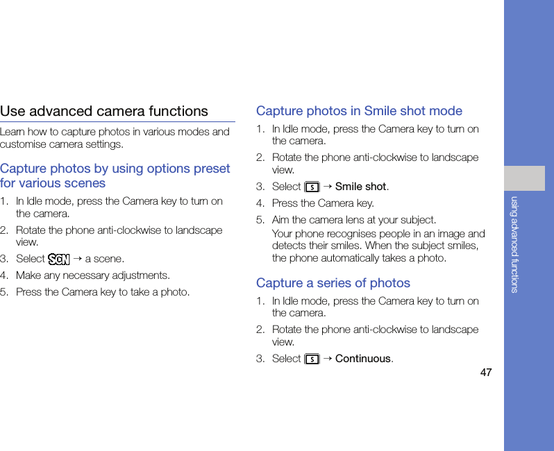 47using advanced functionsUse advanced camera functionsLearn how to capture photos in various modes and customise camera settings.Capture photos by using options preset for various scenes1. In Idle mode, press the Camera key to turn on the camera.2. Rotate the phone anti-clockwise to landscape view.3. Select  → a scene.4. Make any necessary adjustments.5. Press the Camera key to take a photo.Capture photos in Smile shot mode1. In Idle mode, press the Camera key to turn on the camera.2. Rotate the phone anti-clockwise to landscape view.3. Select  → Smile shot.4. Press the Camera key.5. Aim the camera lens at your subject.Your phone recognises people in an image and detects their smiles. When the subject smiles, the phone automatically takes a photo.Capture a series of photos1. In Idle mode, press the Camera key to turn on the camera.2. Rotate the phone anti-clockwise to landscape view.3. Select  → Continuous.
