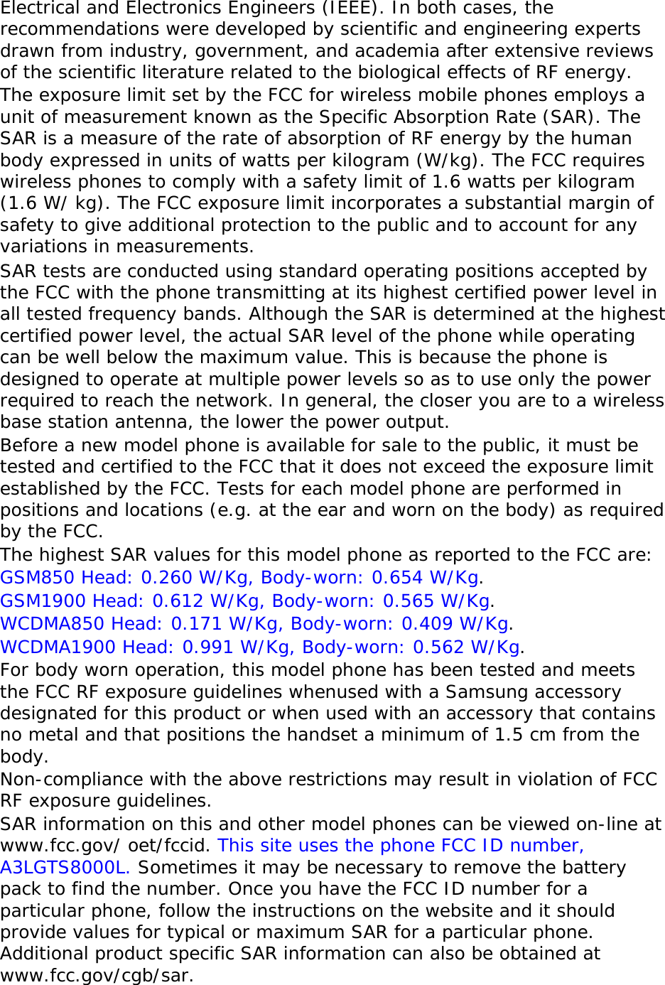 Electrical and Electronics Engineers (IEEE). In both cases, the recommendations were developed by scientific and engineering experts drawn from industry, government, and academia after extensive reviews of the scientific literature related to the biological effects of RF energy. The exposure limit set by the FCC for wireless mobile phones employs a unit of measurement known as the Specific Absorption Rate (SAR). The SAR is a measure of the rate of absorption of RF energy by the human body expressed in units of watts per kilogram (W/kg). The FCC requires wireless phones to comply with a safety limit of 1.6 watts per kilogram (1.6 W/ kg). The FCC exposure limit incorporates a substantial margin of safety to give additional protection to the public and to account for any variations in measurements. SAR tests are conducted using standard operating positions accepted by the FCC with the phone transmitting at its highest certified power level in all tested frequency bands. Although the SAR is determined at the highest certified power level, the actual SAR level of the phone while operating can be well below the maximum value. This is because the phone is designed to operate at multiple power levels so as to use only the power required to reach the network. In general, the closer you are to a wireless base station antenna, the lower the power output. Before a new model phone is available for sale to the public, it must be tested and certified to the FCC that it does not exceed the exposure limit established by the FCC. Tests for each model phone are performed in positions and locations (e.g. at the ear and worn on the body) as required by the FCC.   The highest SAR values for this model phone as reported to the FCC are:  GSM850 Head: 0.260 W/Kg, Body-worn: 0.654 W/Kg. GSM1900 Head: 0.612 W/Kg, Body-worn: 0.565 W/Kg. WCDMA850 Head: 0.171 W/Kg, Body-worn: 0.409 W/Kg. WCDMA1900 Head: 0.991 W/Kg, Body-worn: 0.562 W/Kg. For body worn operation, this model phone has been tested and meets the FCC RF exposure guidelines whenused with a Samsung accessory designated for this product or when used with an accessory that contains no metal and that positions the handset a minimum of 1.5 cm from the body.  Non-compliance with the above restrictions may result in violation of FCC RF exposure guidelines. SAR information on this and other model phones can be viewed on-line at www.fcc.gov/ oet/fccid. This site uses the phone FCC ID number, A3LGTS8000L. Sometimes it may be necessary to remove the battery pack to find the number. Once you have the FCC ID number for a particular phone, follow the instructions on the website and it should provide values for typical or maximum SAR for a particular phone. Additional product specific SAR information can also be obtained at www.fcc.gov/cgb/sar. 
