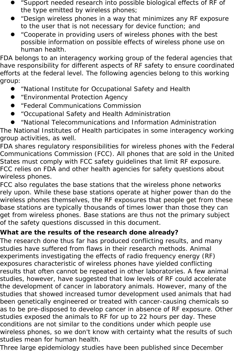 z “Support needed research into possible biological effects of RF of the type emitted by wireless phones; z “Design wireless phones in a way that minimizes any RF exposure to the user that is not necessary for device function; and z “Cooperate in providing users of wireless phones with the best possible information on possible effects of wireless phone use on human health. FDA belongs to an interagency working group of the federal agencies that have responsibility for different aspects of RF safety to ensure coordinated efforts at the federal level. The following agencies belong to this working group: z “National Institute for Occupational Safety and Health z “Environmental Protection Agency z “Federal Communications Commission z “Occupational Safety and Health Administration z “National Telecommunications and Information Administration The National Institutes of Health participates in some interagency working group activities, as well. FDA shares regulatory responsibilities for wireless phones with the Federal Communications Commission (FCC). All phones that are sold in the United States must comply with FCC safety guidelines that limit RF exposure. FCC relies on FDA and other health agencies for safety questions about wireless phones. FCC also regulates the base stations that the wireless phone networks rely upon. While these base stations operate at higher power than do the wireless phones themselves, the RF exposures that people get from these base stations are typically thousands of times lower than those they can get from wireless phones. Base stations are thus not the primary subject of the safety questions discussed in this document. What are the results of the research done already? The research done thus far has produced conflicting results, and many studies have suffered from flaws in their research methods. Animal experiments investigating the effects of radio frequency energy (RF) exposures characteristic of wireless phones have yielded conflicting results that often cannot be repeated in other laboratories. A few animal studies, however, have suggested that low levels of RF could accelerate the development of cancer in laboratory animals. However, many of the studies that showed increased tumor development used animals that had been genetically engineered or treated with cancer-causing chemicals so as to be pre-disposed to develop cancer in absence of RF exposure. Other studies exposed the animals to RF for up to 22 hours per day. These conditions are not similar to the conditions under which people use wireless phones, so we don&apos;t know with certainty what the results of such studies mean for human health. Three large epidemiology studies have been published since December 