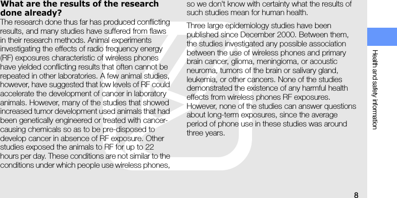 Health and safety information8What are the results of the research done already?The research done thus far has produced conflicting results, and many studies have suffered from flaws in their research methods. Animal experiments investigating the effects of radio frequency energy (RF) exposures characteristic of wireless phones have yielded conflicting results that often cannot be repeated in other laboratories. A few animal studies, however, have suggested that low levels of RF could accelerate the development of cancer in laboratory animals. However, many of the studies that showed increased tumor development used animals that had been genetically engineered or treated with cancer-causing chemicals so as to be pre-disposed to develop cancer in absence of RF exposure. Other studies exposed the animals to RF for up to 22 hours per day. These conditions are not similar to the conditions under which people use wireless phones, so we don&apos;t know with certainty what the results of such studies mean for human health.Three large epidemiology studies have been published since December 2000. Between them, the studies investigated any possible association between the use of wireless phones and primary brain cancer, glioma, meningioma, or acoustic neuroma, tumors of the brain or salivary gland, leukemia, or other cancers. None of the studies demonstrated the existence of any harmful health effects from wireless phones RF exposures. However, none of the studies can answer questions about long-term exposures, since the average period of phone use in these studies was around three years.