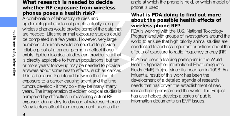 9Health and safety informationWhat research is needed to decide whether RF exposure from wireless phones poses a health risk?A combination of laboratory studies and epidemiological studies of people actually using wireless phones would provide some of the data that are needed. Lifetime animal exposure studies could be completed in a few years. However, very large numbers of animals would be needed to provide reliable proof of a cancer promoting effect if one exists. Epidemiological studies can provide data that is directly applicable to human populations, but ten or more years&apos; follow-up may be needed to provide answers about some health effects, such as cancer. This is because the interval between the time of exposure to a cancer-causing agent and the time tumors develop - if they do - may be many, many years. The interpretation of epidemiological studies is hampered by difficulties in measuring actual RF exposure during day-to-day use of wireless phones. Many factors affect this measurement, such as the angle at which the phone is held, or which model of phone is used.What is FDA doing to find out more about the possible health effects of wireless phone RF?FDA is working with the U.S. National Toxicology Program and with groups of investigators around the world to ensure that high priority animal studies are conducted to address important questions about the effects of exposure to radio frequency energy (RF).FDA has been a leading participant in the World Health Organization international Electromagnetic Fields (EMF) Project since its inception in 1996. An influential result of this work has been the development of a detailed agenda of research needs that has driven the establishment of new research programs around the world. The Project has also helped develop a series of public information documents on EMF issues.
