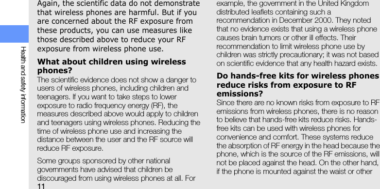 11Health and safety informationAgain, the scientific data do not demonstrate that wireless phones are harmful. But if you are concerned about the RF exposure from these products, you can use measures like those described above to reduce your RF exposure from wireless phone use.What about children using wireless phones?The scientific evidence does not show a danger to users of wireless phones, including children and teenagers. If you want to take steps to lower exposure to radio frequency energy (RF), the measures described above would apply to children and teenagers using wireless phones. Reducing the time of wireless phone use and increasing the distance between the user and the RF source will reduce RF exposure.Some groups sponsored by other national governments have advised that children be discouraged from using wireless phones at all. For example, the government in the United Kingdom distributed leaflets containing such a recommendation in December 2000. They noted that no evidence exists that using a wireless phone causes brain tumors or other ill effects. Their recommendation to limit wireless phone use by children was strictly precautionary; it was not based on scientific evidence that any health hazard exists. Do hands-free kits for wireless phones reduce risks from exposure to RF emissions?Since there are no known risks from exposure to RF emissions from wireless phones, there is no reason to believe that hands-free kits reduce risks. Hands-free kits can be used with wireless phones for convenience and comfort. These systems reduce the absorption of RF energy in the head because the phone, which is the source of the RF emissions, will not be placed against the head. On the other hand, if the phone is mounted against the waist or other 