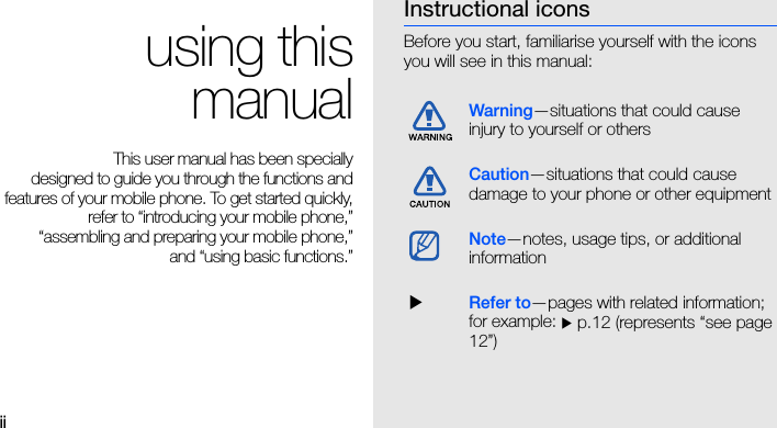 ii using thismanualThis user manual has been specially designed to guide you through the functions andfeatures of your mobile phone. To get started quickly,refer to “introducing your mobile phone,”“assembling and preparing your mobile phone,”and “using basic functions.”Instructional iconsBefore you start, familiarise yourself with the icons you will see in this manual: Warning—situations that could cause injury to yourself or othersCaution—situations that could cause damage to your phone or other equipmentNote—notes, usage tips, or additional information  XRefer to—pages with related information; for example: X p.12 (represents “see page 12”)