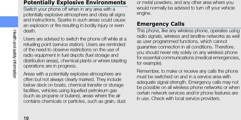 19Health and safety informationPotentially Explosive EnvironmentsSwitch your phone off when in any area with a potentially explosive atmosphere and obey all signs and instructions. Sparks in such areas could cause an explosion or fire resulting in bodily injury or even death.Users are advised to switch the phone off while at a refueling point (service station). Users are reminded of the need to observe restrictions on the use of radio equipment in fuel depots (fuel storage and distribution areas), chemical plants or where blasting operations are in progress.Areas with a potentially explosive atmosphere are often but not always clearly marked. They include below deck on boats, chemical transfer or storage facilities, vehicles using liquefied petroleum gas (such as propane or butane), areas where the air contains chemicals or particles, such as grain, dust or metal powders, and any other area where you would normally be advised to turn off your vehicle engine.Emergency CallsThis phone, like any wireless phone, operates using radio signals, wireless and landline networks as well as user programmed functions, which cannot guarantee connection in all conditions. Therefore, you should never rely solely on any wireless phone for essential communications (medical emergencies, for example).Remember, to make or receive any calls the phone must be switched on and in a service area with adequate signal strength. Emergency calls may not be possible on all wireless phone networks or when certain network services and/or phone features are in use. Check with local service providers.