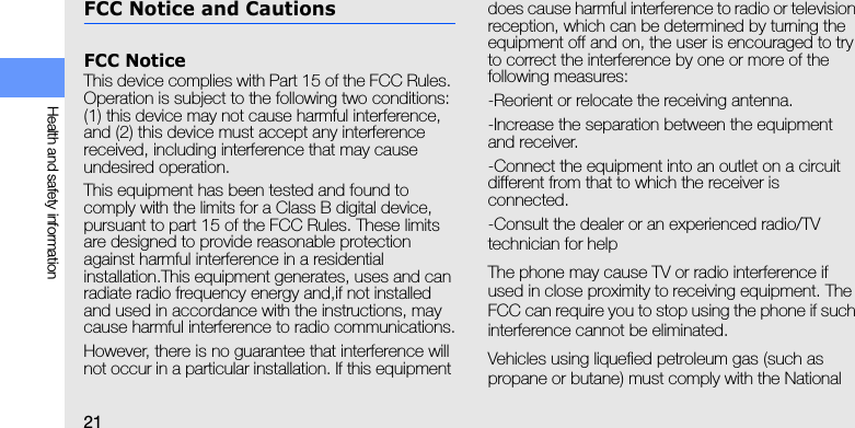 21Health and safety informationFCC Notice and CautionsFCC NoticeThis device complies with Part 15 of the FCC Rules. Operation is subject to the following two conditions: (1) this device may not cause harmful interference, and (2) this device must accept any interference received, including interference that may cause undesired operation.This equipment has been tested and found to comply with the limits for a Class B digital device, pursuant to part 15 of the FCC Rules. These limits are designed to provide reasonable protection against harmful interference in a residential installation.This equipment generates, uses and can radiate radio frequency energy and,if not installed and used in accordance with the instructions, may cause harmful interference to radio communications.However, there is no guarantee that interference will not occur in a particular installation. If this equipment does cause harmful interference to radio or television reception, which can be determined by turning the equipment off and on, the user is encouraged to try to correct the interference by one or more of the following measures:-Reorient or relocate the receiving antenna.-Increase the separation between the equipment and receiver.-Connect the equipment into an outlet on a circuit different from that to which the receiver is connected.-Consult the dealer or an experienced radio/TV technician for helpThe phone may cause TV or radio interference if used in close proximity to receiving equipment. The FCC can require you to stop using the phone if such interference cannot be eliminated.Vehicles using liquefied petroleum gas (such as propane or butane) must comply with the National 
