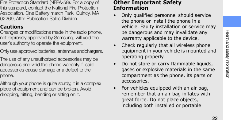 Health and safety information22Fire Protection Standard (NFPA-58). For a copy of this standard, contact the National Fire Protection Association, One Battery march Park, Quincy, MA 02269, Attn: Publication Sales Division.CautionsChanges or modifications made in the radio phone, not expressly approved by Samsung, will void the user’s authority to operate the equipment. Only use approved batteries, antennas andchargers. The use of any unauthorized accessories may be dangerous and void the phone warranty if  said accessories cause damage or a defect to the phone.Although your phone is quite sturdy, it is a complex piece of equipment and can be broken. Avoid dropping, hitting, bending or sitting on it.Other Important Safety Information• Only qualified personnel should service the phone or install the phone in a vehicle. Faulty installation or service may be dangerous and may invalidate any warranty applicable to the device.• Check regularly that all wireless phone equipment in your vehicle is mounted and operating properly.• Do not store or carry flammable liquids, gases or explosive materials in the same compartment as the phone, its parts or accessories.• For vehicles equipped with an air bag, remember that an air bag inflates with great force. Do not place objects, including both installed or portable 