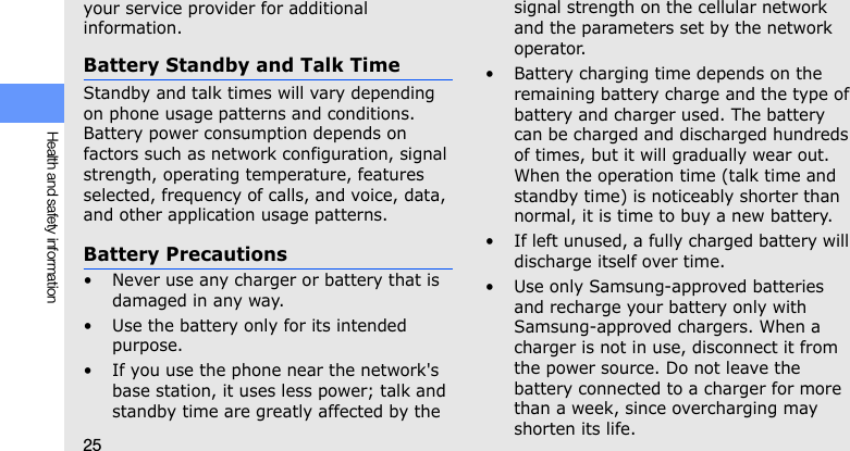 25Health and safety informationyour service provider for additional information.Battery Standby and Talk TimeStandby and talk times will vary depending on phone usage patterns and conditions. Battery power consumption depends on factors such as network configuration, signal strength, operating temperature, features selected, frequency of calls, and voice, data, and other application usage patterns. Battery Precautions• Never use any charger or battery that is damaged in any way.• Use the battery only for its intended purpose.• If you use the phone near the network&apos;s base station, it uses less power; talk and standby time are greatly affected by the signal strength on the cellular network and the parameters set by the network operator.• Battery charging time depends on the remaining battery charge and the type of battery and charger used. The battery can be charged and discharged hundreds of times, but it will gradually wear out. When the operation time (talk time and standby time) is noticeably shorter than normal, it is time to buy a new battery.• If left unused, a fully charged battery will discharge itself over time.• Use only Samsung-approved batteries and recharge your battery only with Samsung-approved chargers. When a charger is not in use, disconnect it from the power source. Do not leave the battery connected to a charger for more than a week, since overcharging may shorten its life.