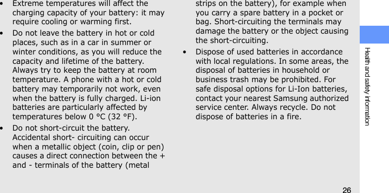 Health and safety information26• Extreme temperatures will affect the charging capacity of your battery: it may require cooling or warming first.• Do not leave the battery in hot or cold places, such as in a car in summer or winter conditions, as you will reduce the capacity and lifetime of the battery. Always try to keep the battery at room temperature. A phone with a hot or cold battery may temporarily not work, even when the battery is fully charged. Li-ion batteries are particularly affected by temperatures below 0 °C (32 °F).• Do not short-circuit the battery. Accidental short- circuiting can occur when a metallic object (coin, clip or pen) causes a direct connection between the + and - terminals of the battery (metal strips on the battery), for example when you carry a spare battery in a pocket or bag. Short-circuiting the terminals may damage the battery or the object causing the short-circuiting.• Dispose of used batteries in accordance with local regulations. In some areas, the disposal of batteries in household or business trash may be prohibited. For safe disposal options for Li-Ion batteries, contact your nearest Samsung authorized service center. Always recycle. Do not dispose of batteries in a fire.