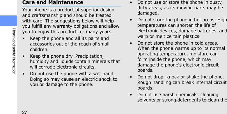 27Health and safety informationCare and MaintenanceYour phone is a product of superior design and craftsmanship and should be treated with care. The suggestions below will help you fulfill any warranty obligations and allow you to enjoy this product for many years.• Keep the phone and all its parts and accessories out of the reach of small children.• Keep the phone dry. Precipitation, humidity and liquids contain minerals that will corrode electronic circuits.• Do not use the phone with a wet hand. Doing so may cause an electric shock to you or damage to the phone.• Do not use or store the phone in dusty, dirty areas, as its moving parts may be damaged.• Do not store the phone in hot areas. High temperatures can shorten the life of electronic devices, damage batteries, and warp or melt certain plastics.• Do not store the phone in cold areas. When the phone warms up to its normal operating temperature, moisture can form inside the phone, which may damage the phone&apos;s electronic circuit boards.• Do not drop, knock or shake the phone. Rough handling can break internal circuit boards.• Do not use harsh chemicals, cleaning solvents or strong detergents to clean the 