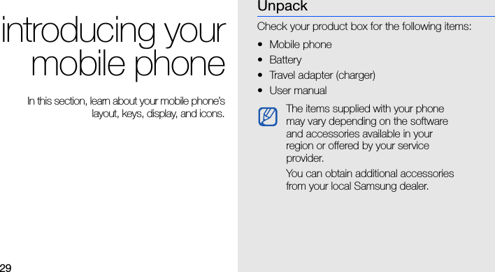 29introducing yourmobile phone In this section, learn about your mobile phone’slayout, keys, display, and icons.UnpackCheck your product box for the following items:• Mobile phone• Battery• Travel adapter (charger)•User manual The items supplied with your phone may vary depending on the software and accessories available in your region or offered by your service provider.You can obtain additional accessories from your local Samsung dealer. 