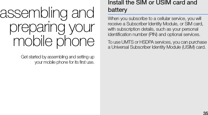 35assembling andpreparing yourmobile phone Get started by assembling and setting up your mobile phone for its first use.Install the SIM or USIM card and batteryWhen you subscribe to a cellular service, you will receive a Subscriber Identity Module, or SIM card, with subscription details, such as your personal identification number (PIN) and optional services.To use UMTS or HSDPA services, you can purchase a Universal Subscriber Identity Module (USIM) card.