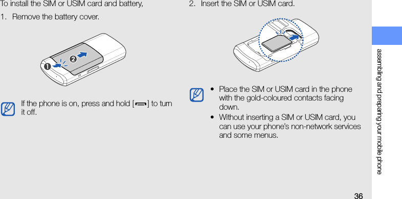 assembling and preparing your mobile phone36To install the SIM or USIM card and battery,1. Remove the battery cover.2. Insert the SIM or USIM card.If the phone is on, press and hold [ ] to turn it off.• Place the SIM or USIM card in the phone with the gold-coloured contacts facing down.• Without inserting a SIM or USIM card, you can use your phone’s non-network services and some menus.