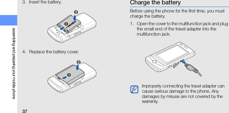 37assembling and preparing your mobile phone3. Insert the battery.4. Replace the battery cover.Charge the batteryBefore using the phone for the first time, you must charge the battery.1. Open the cover to the multifunction jack and plug the small end of the travel adapter into the multifunction jack.Improperly connecting the travel adapter can cause serious damage to the phone. Any damages by misuse are not covered by the warranty.