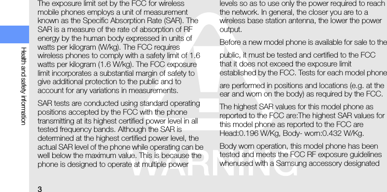 3Health and safety informationThe exposure limit set by the FCC for wireless mobile phones employs a unit of measurement known as the Specific Absorption Rate (SAR). The SAR is a measure of the rate of absorption of RF energy by the human body expressed in units of watts per kilogram (W/kg). The FCC requires wireless phones to comply with a safety limit of 1.6 watts per kilogram (1.6 W/kg). The FCC exposure limit incorporates a substantial margin of safety to give additional protection to the public and to account for any variations in measurements.SAR tests are conducted using standard operating positions accepted by the FCC with the phone transmitting at its highest certified power level in all tested frequency bands. Although the SAR is determined at the highest certified power level, the actual SAR level of the phone while operating can be well below the maximum value. This is because the phone is designed to operate at multiple power levels so as to use only the power required to reach the network. In general, the closer you are to a wireless base station antenna, the lower the power output.Before a new model phone is available for sale to thepublic, it must be tested and certified to the FCC that it does not exceed the exposure limit established by the FCC. Tests for each model phoneare performed in positions and locations (e.g. at the ear and worn on the body) as required by the FCC.The highest SAR values for this model phone as reported to the FCC are:The highest SAR values for this model phone as reported to the FCC are Head:0.196 W/Kg, Body- worn:0.432 W/Kg.Body worn operation, this model phone has been tested and meets the FCC RF exposure guidelines whenused with a Samsung accessory designated 