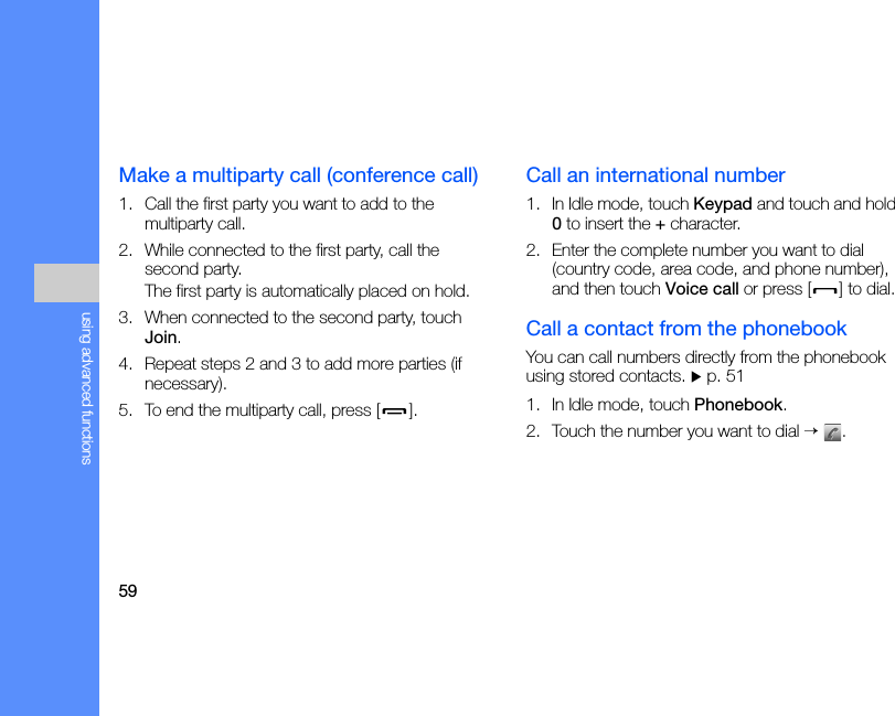 59using advanced functionsMake a multiparty call (conference call)1. Call the first party you want to add to the multiparty call.2. While connected to the first party, call the second party.The first party is automatically placed on hold.3. When connected to the second party, touch Join.4. Repeat steps 2 and 3 to add more parties (if necessary).5. To end the multiparty call, press [ ].Call an international number1. In Idle mode, touch Keypad and touch and hold 0 to insert the + character.2. Enter the complete number you want to dial (country code, area code, and phone number), and then touch Voice call or press [ ] to dial.Call a contact from the phonebookYou can call numbers directly from the phonebook using stored contacts. X p. 511. In Idle mode, touch Phonebook.2. Touch the number you want to dial → .