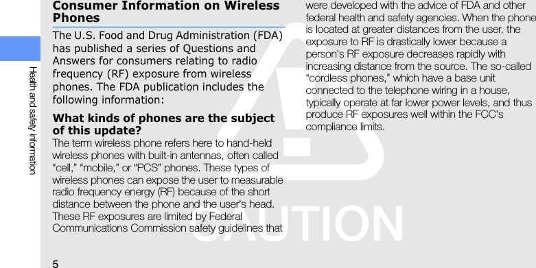 5Health and safety informationConsumer Information on Wireless PhonesThe U.S. Food and Drug Administration (FDA) has published a series of Questions and Answers for consumers relating to radio frequency (RF) exposure from wireless phones. The FDA publication includes the following information:What kinds of phones are the subject of this update?The term wireless phone refers here to hand-held wireless phones with built-in antennas, often called “cell,” “mobile,” or “PCS” phones. These types of wireless phones can expose the user to measurable radio frequency energy (RF) because of the short distance between the phone and the user&apos;s head. These RF exposures are limited by Federal Communications Commission safety guidelines that were developed with the advice of FDA and other federal health and safety agencies. When the phone is located at greater distances from the user, the exposure to RF is drastically lower because a person&apos;s RF exposure decreases rapidly with increasing distance from the source. The so-called “cordless phones,” which have a base unit connected to the telephone wiring in a house, typically operate at far lower power levels, and thus produce RF exposures well within the FCC&apos;s compliance limits.