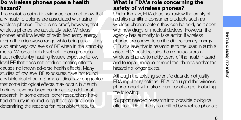 Health and safety information6Do wireless phones pose a health hazard?The available scientific evidence does not show that any health problems are associated with using wireless phones. There is no proof, however, that wireless phones are absolutely safe. Wireless phones emit low levels of radio frequency energy (RF) in the microwave range while being used. They also emit very low levels of RF when in the stand-by mode. Whereas high levels of RF can produce health effects (by heating tissue), exposure to low level RF that does not produce heating effects causes no known adverse health effects. Many studies of low level RF exposures have not found any biological effects. Some studies have suggested that some biological effects may occur, but such findings have not been confirmed by additional research. In some cases, other researchers have had difficulty in reproducing those studies, or in determining the reasons for inconsistent results.What is FDA&apos;s role concerning the safety of wireless phones?Under the law, FDA does not review the safety of radiation-emitting consumer products such as wireless phones before they can be sold, as it does with new drugs or medical devices. However, the agency has authority to take action if wireless phones are shown to emit radio frequency energy (RF) at a level that is hazardous to the user. In such a case, FDA could require the manufacturers of wireless phones to notify users of the health hazard and to repair, replace or recall the phones so that the hazard no longer exists.Although the existing scientific data do not justify FDA regulatory actions, FDA has urged the wireless phone industry to take a number of steps, including the following:“Support needed research into possible biological effects of RF of the type emitted by wireless phones;