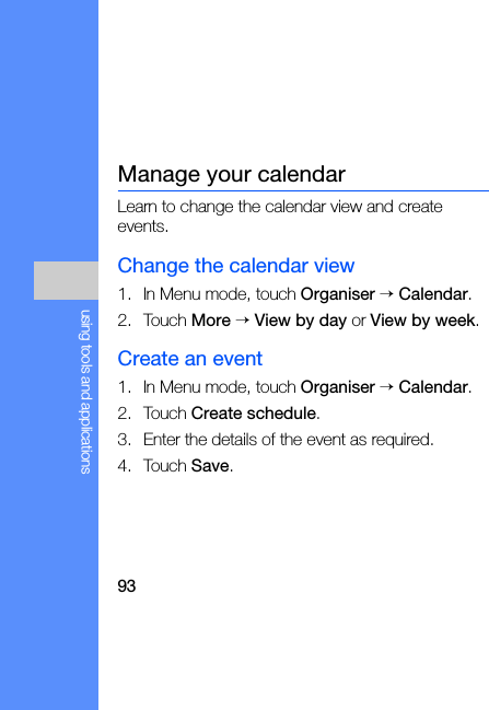 93using tools and applicationsManage your calendarLearn to change the calendar view and create events.Change the calendar view1. In Menu mode, touch Organiser → Calendar.2. Touch More → View by day or View by week.Create an event1. In Menu mode, touch Organiser → Calendar.2. Touch Create schedule.3. Enter the details of the event as required.4. Touch Save.