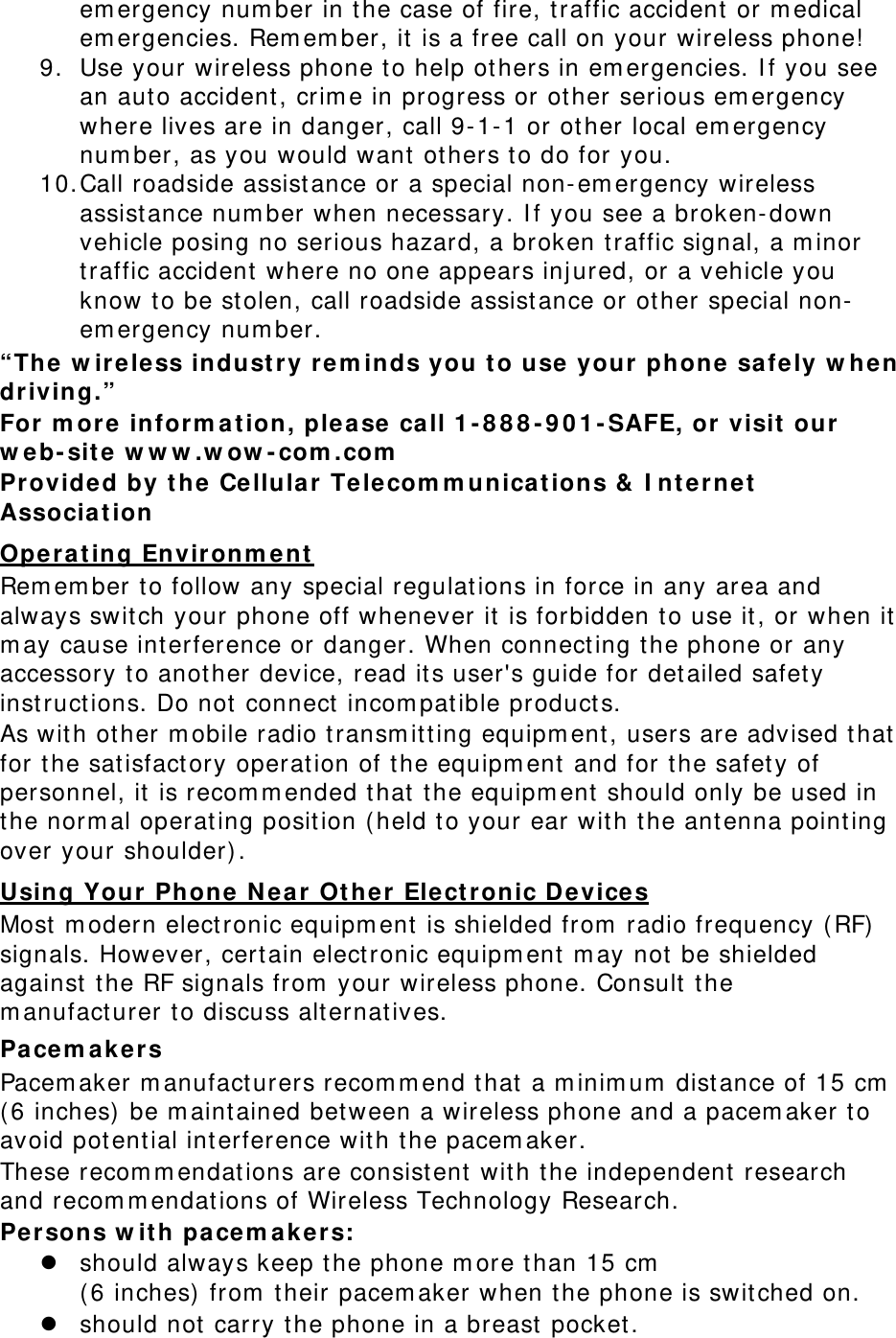 em ergency num ber in the case of fire, t raffic accident  or m edical em ergencies. Rem em ber, it is a free call on your wireless phone! 9. Use your wireless phone t o help ot hers in em ergencies. I f you see an aut o accident , crim e in progress or other serious em ergency where lives are in danger, call 9- 1- 1 or other local em ergency num ber, as you would want ot hers t o do for you. 10. Call roadside assist ance or a special non- em ergency wireless assist ance num ber when necessary. I f you see a broken- down vehicle posing no serious hazard, a broken t raffic signal, a m inor traffic accident where no one appears inj ured, or a vehicle you know t o be stolen, call roadside assistance or other special non-em ergency num ber. “The w ire le ss indu stry r e m inds you t o use your phone  safe ly  w hen driving.” For m ore  inform a t ion, plea se call 1 - 8 8 8 - 9 0 1 - SAFE, or visit  our w e b- site w w w .w ow - com .com  Provided by t he Cellula r  Telecom m unica tions &amp;  I nt ernet  Associa t ion  Oper a t ing En vironm e nt  Rem em ber t o follow any special regulat ions in force in any area and always swit ch your phone off whenever it is forbidden to use it, or when it  m ay cause int erference or danger. When connect ing t he phone or any accessory to another device, read its user&apos;s guide for det ailed safet y instructions. Do not connect  incom pat ible products. As with other m obile radio t ransm itt ing equipm ent , users are advised that for t he sat isfact ory operat ion of the equipm ent and for the safet y of personnel, it is recom m ended t hat t he equipm ent should only be used in the norm al operating posit ion ( held t o your ear wit h t he ant enna point ing over your shoulder) . Using Your Phone  N ea r  Ot he r  Elect ronic D e vices Most  m odern elect ronic equipm ent is shielded from  radio frequency ( RF) signals. However, cert ain elect ronic equipm ent m ay not be shielded against  t he RF signals from  your wireless phone. Consult t he m anufact urer t o discuss alt ernatives. Pacem a k e r s Pacem aker m anufact urers recom m end t hat a m inim um  dist ance of 15 cm  ( 6 inches)  be m aintained between a wireless phone and a pacem aker t o avoid potential int erference wit h t he pacem aker. These recom m endat ions are consist ent with t he independent  research and recom m endat ions of Wireless Technology Research. Persons w it h pa cem a k er s: z should always keep the phone m ore t han 15 cm    ( 6 inches)  from  t heir pacem aker when t he phone is switched on. z should not carry t he phone in a breast  pocket . 