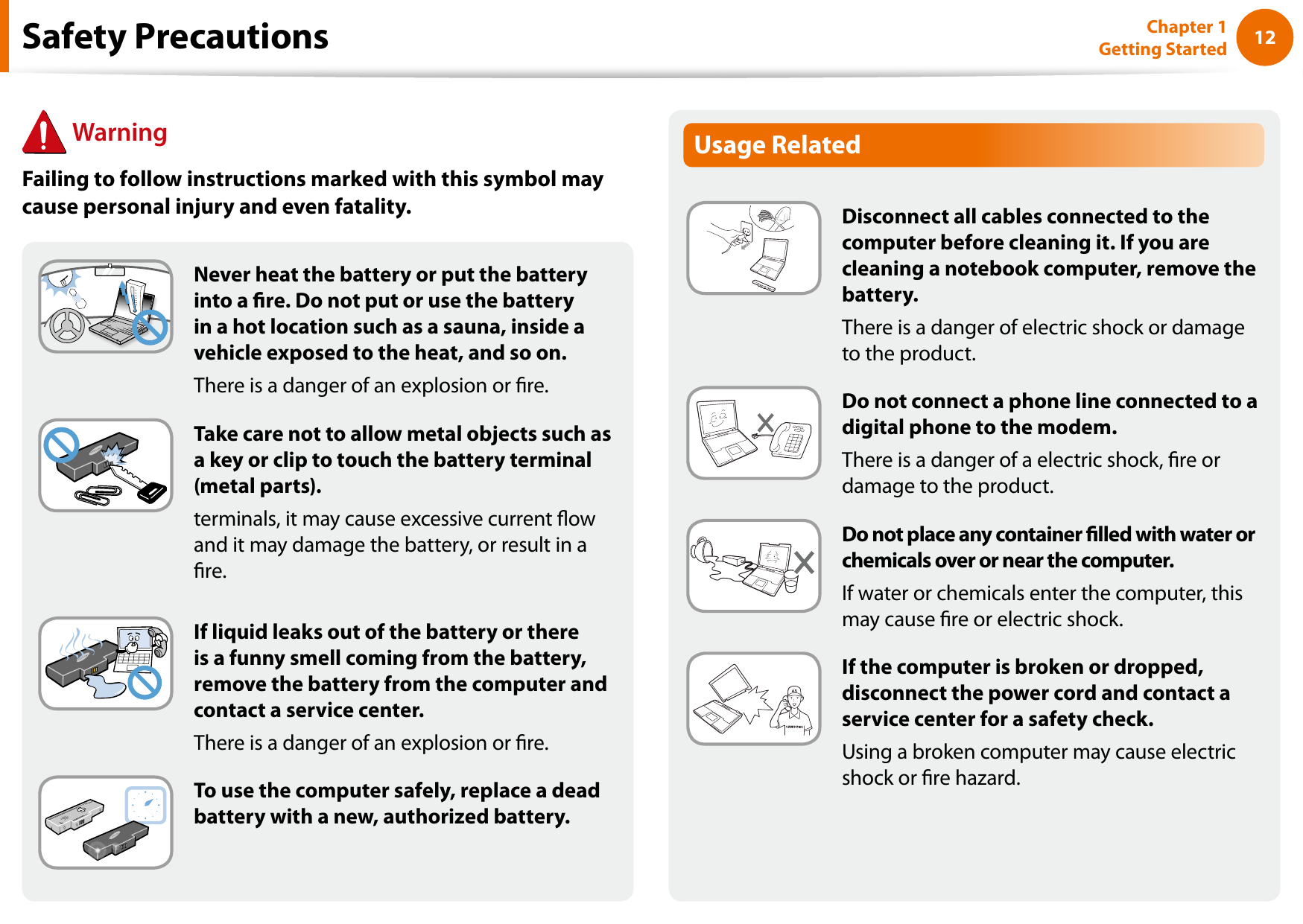 12Chapter 1 Getting StartedUsage RelatedDisconnect all cables connected to the computer before cleaning it. If you are cleaning a notebook computer, remove the battery.There is a danger of electric shock or damage to the product.Do not connect a phone line connected to a digital phone to the modem.There is a danger of a electric shock, re or damage to the product.Do not place any container lled with water or chemicals over or near the computer.If water or chemicals enter the computer, this may cause re or electric shock.If the computer is broken or dropped, disconnect the power cord and contact a service center for a safety check.Using a broken computer may cause electric shock or re hazard.Never heat the battery or put the battery into a re. Do not put or use the battery in a hot location such as a sauna, inside a vehicle exposed to the heat, and so on.There is a danger of an explosion or re.Take care not to allow metal objects such as a key or clip to touch the battery terminal (metal parts).terminals, it may cause excessive current ow and it may damage the battery, or result in a re.If liquid leaks out of the battery or there is a funny smell coming from the battery, remove the battery from the computer and contact a service center.There is a danger of an explosion or re.To use the computer safely, replace a dead battery with a new, authorized battery.Safety Precautions WarningFailing to follow instructions marked with this symbol may cause personal injury and even fatality.