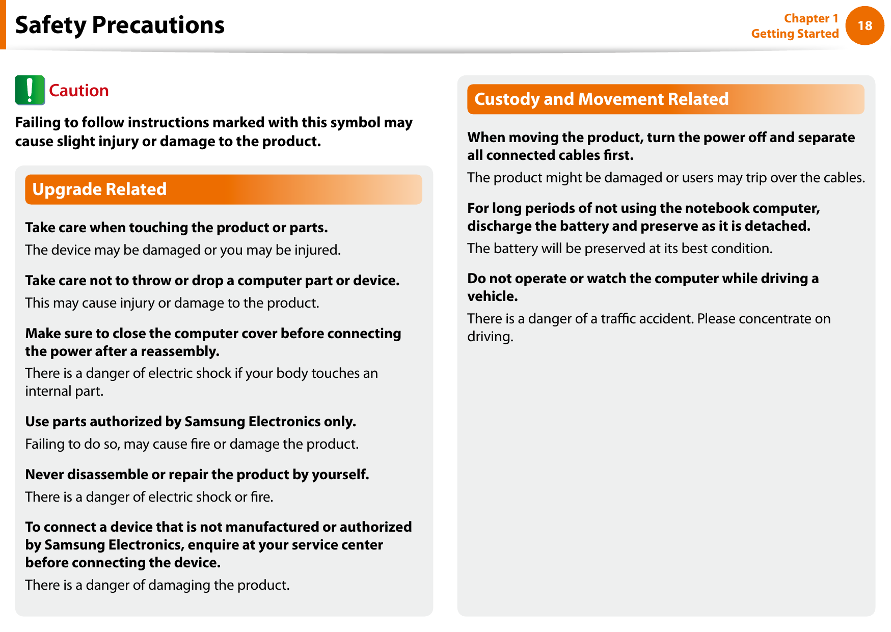18Chapter 1 Getting StartedUpgrade RelatedTake care when touching the product or parts.The device may be damaged or you may be injured.Take care not to throw or drop a computer part or device.This may cause injury or damage to the product.Make sure to close the computer cover before connecting the power after a reassembly.There is a danger of electric shock if your body touches an internal part.Use parts authorized by Samsung Electronics only.Failing to do so, may cause re or damage the product.Never disassemble or repair the product by yourself.There is a danger of electric shock or re.To connect a device that is not manufactured or authorized by Samsung Electronics, enquire at your service center before connecting the device.There is a danger of damaging the product.Custody and Movement RelatedWhen moving the product, turn the power o and separate all connected cables rst.The product might be damaged or users may trip over the cables.For long periods of not using the notebook computer, discharge the battery and preserve as it is detached.The battery will be preserved at its best condition.Do not operate or watch the computer while driving a vehicle.There is a danger of a trac accident. Please concentrate on driving.Safety Precautions CautionFailing to follow instructions marked with this symbol may cause slight injury or damage to the product.